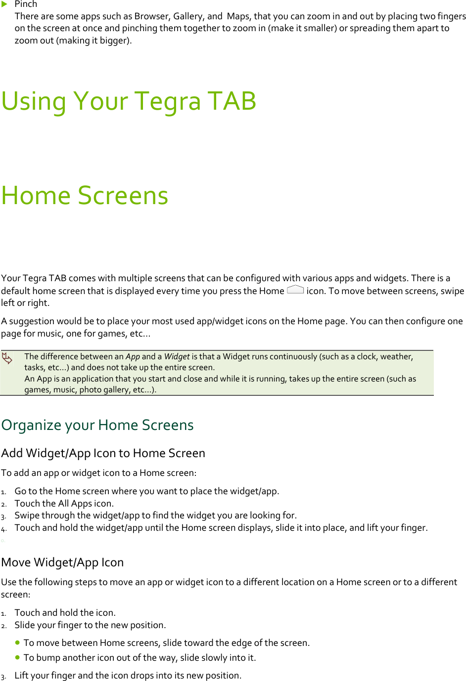  PinchTherearesomeappssuchasBrowser,Gallery,andMaps,thatyoucanzoominandoutbyplacingtwofingersonthescreenatonceandpinchingthemtogethertozoomin(makeitsmaller)orspreadingthemaparttozoomout(makingitbigger).UsingYourTegraTABHomeScreensYourTegraTABcomeswithmultiplescreensthatcanbeconfiguredwithvariousappsandwidgets.ThereisadefaulthomescreenthatisdisplayedeverytimeyoupresstheHomeicon.Tomovebetweenscreens,swipeleftorright.Asuggestionwouldbetoplaceyourmostusedapp/widgeticonsontheHomepage.Youcanthenconfigureonepageformusic,oneforgames,etc…ThedifferencebetweenanAppandaWidgetisthataWidgetrunscontinuously(suchasaclock,weather,tasks,etc...)anddoesnottakeuptheentirescreen.AnAppisanapplicationthatyoustartandcloseandwhileitisrunning,takesuptheentirescreen(suchasgames,music,photogallery,etc…).OrganizeyourHomeScreensAddWidget/AppIcontoHomeScreenToaddanapporwidgeticontoaHomescreen:1. GototheHomescreenwhereyouwanttoplacethewidget/app.2. TouchtheAllAppsicon.3. Swipethroughthewidget/apptofindthewidgetyouarelookingfor.4. Touchandholdthewidget/appuntiltheHomescreendisplays,slideitintoplace,andliftyourfinger.0.MoveWidget/AppIconUsethefollowingstepstomoveanapporwidgeticontoadifferentlocationonaHomescreenortoadifferentscreen:1. Touchandholdtheicon.2. Slideyourfingertothenewposition. TomovebetweenHomescreens,slidetowardtheedgeofthescreen. Tobumpanothericonoutoftheway,slideslowlyintoit.3. Liftyourfingerandtheicondropsintoitsnewposition.