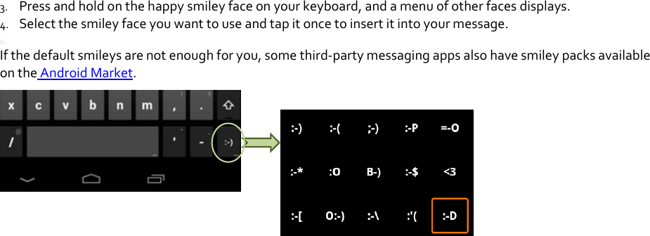 3. Pressandholdonthehappysmileyfaceonyourkeyboard,andamenuofotherfacesdisplays.4. Selectthesmileyfaceyouwanttouseandtapitoncetoinsertitintoyourmessage.0.Ifthedefaultsmileysarenotenoughforyou,somethird‐partymessagingappsalsohavesmileypacksavailableontheAndroidMarket.