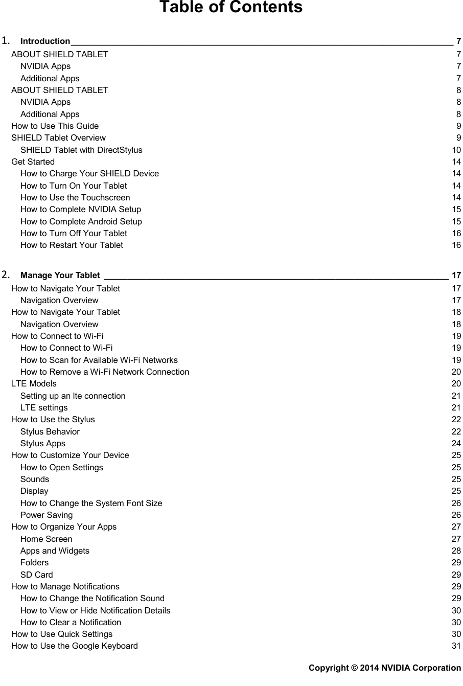 Table of Contents 1. Introduction _________________________________________________________________________________ 7 ABOUT SHIELD TABLET  7 NVIDIA Apps  7 Additional Apps  7 ABOUT SHIELD TABLET  8 NVIDIA Apps  8 Additional Apps  8 How to Use This Guide  9 SHIELD Tablet Overview  9 SHIELD Tablet with DirectStylus 10 Get Started 14 How to Charge Your SHIELD Device 14 How to Turn On Your Tablet 14 How to Use the Touchscreen 14 How to Complete NVIDIA Setup 15 How to Complete Android Setup 15 How to Turn Off Your Tablet 16 How to Restart Your Tablet 16 2. Manage Your Tablet _________________________________________________________________________ 17 How to Navigate Your Tablet 17 Navigation Overview 17 How to Navigate Your Tablet 18 Navigation Overview 18 How to Connect to Wi-Fi 19 How to Connect to Wi-Fi 19 How to Scan for Available Wi-Fi Networks 19 How to Remove a Wi-Fi Network Connection 20 LTE Models 20 Setting up an lte connection 21 LTE settings 21 How to Use the Stylus 22 Stylus Behavior 22 Stylus Apps 24 How to Customize Your Device 25 How to Open Settings 25 Sounds 25 Display 25 How to Change the System Font Size 26 Power Saving 26 How to Organize Your Apps 27 Home Screen 27 Apps and Widgets 28 Folders 29 SD Card 29 How to Manage Notifications 29 How to Change the Notification Sound 29 How to View or Hide Notification Details 30 How to Clear a Notification 30 How to Use Quick Settings 30 How to Use the Google Keyboard 31 Copyright © 2014 NVIDIA Corporation   