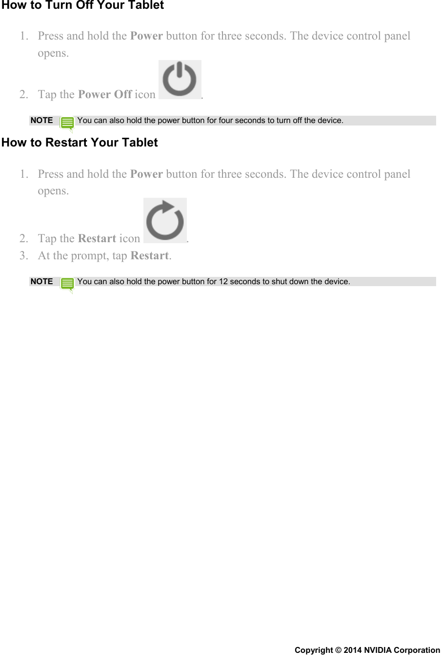 How to Turn Off Your Tablet 1. Press and hold the Power button for three seconds. The device control panel opens. 2. Tap the Power Off icon  . NOTE  You can also hold the power button for four seconds to turn off the device. How to Restart Your Tablet 1. Press and hold the Power button for three seconds. The device control panel opens. 2. Tap the Restart icon  . 3. At the prompt, tap Restart. NOTE  You can also hold the power button for 12 seconds to shut down the device.   Copyright © 2014 NVIDIA Corporation   