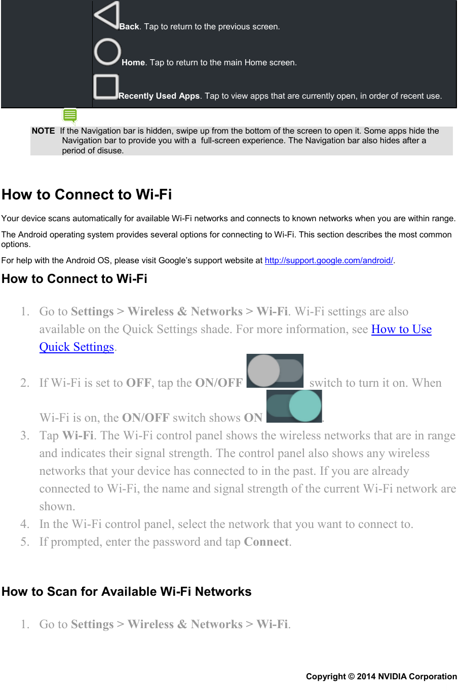 Back. Tap to return to the previous screen. Home. Tap to return to the main Home screen. Recently Used Apps. Tap to view apps that are currently open, in order of recent use. NOTE  If the Navigation bar is hidden, swipe up from the bottom of the screen to open it. Some apps hide the Navigation bar to provide you with a  full-screen experience. The Navigation bar also hides after a period of disuse.   How to Connect to Wi-Fi Your device scans automatically for available Wi-Fi networks and connects to known networks when you are within range. The Android operating system provides several options for connecting to Wi-Fi. This section describes the most common options. For help with the Android OS, please visit Google’s support website at http://support.google.com/android/. How to Connect to Wi-Fi 1. Go to Settings &gt; Wireless &amp; Networks &gt; Wi-Fi. Wi-Fi settings are also available on the Quick Settings shade. For more information, see How to Use Quick Settings. 2. If Wi-Fi is set to OFF, tap the ON/OFF    switch to turn it on. When Wi-Fi is on, the ON/OFF switch shows ON  . 3. Tap Wi-Fi. The Wi-Fi control panel shows the wireless networks that are in range and indicates their signal strength. The control panel also shows any wireless networks that your device has connected to in the past. If you are already connected to Wi-Fi, the name and signal strength of the current Wi-Fi network are shown. 4. In the Wi-Fi control panel, select the network that you want to connect to. 5. If prompted, enter the password and tap Connect.   How to Scan for Available Wi-Fi Networks 1. Go to Settings &gt; Wireless &amp; Networks &gt; Wi-Fi. Copyright © 2014 NVIDIA Corporation   