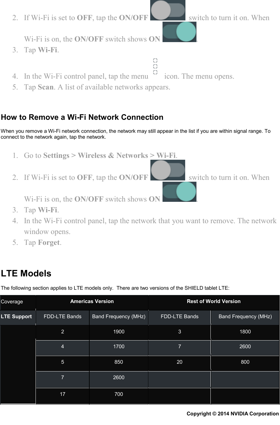 2. If Wi-Fi is set to OFF, tap the ON/OFF    switch to turn it on. When Wi-Fi is on, the ON/OFF switch shows ON  . 3. Tap Wi-Fi. 4. In the Wi-Fi control panel, tap the menu    icon. The menu opens. 5. Tap Scan. A list of available networks appears.   How to Remove a Wi-Fi Network Connection When you remove a Wi-Fi network connection, the network may still appear in the list if you are within signal range. To connect to the network again, tap the network. 1. Go to Settings &gt; Wireless &amp; Networks &gt; Wi-Fi. 2. If Wi-Fi is set to OFF, tap the ON/OFF    switch to turn it on. When Wi-Fi is on, the ON/OFF switch shows ON  . 3. Tap Wi-Fi. 4. In the Wi-Fi control panel, tap the network that you want to remove. The network window opens. 5. Tap Forget.   LTE Models The following section applies to LTE models only.  There are two versions of the SHIELD tablet LTE: Coverage Americas Version Rest of World Version LTE Support FDD-LTE Bands Band Frequency (MHz) FDD-LTE Bands Band Frequency (MHz)    2  1900  3  1800 4  1700  7  2600 5  850 20 800 7  2600      17 700      Copyright © 2014 NVIDIA Corporation   