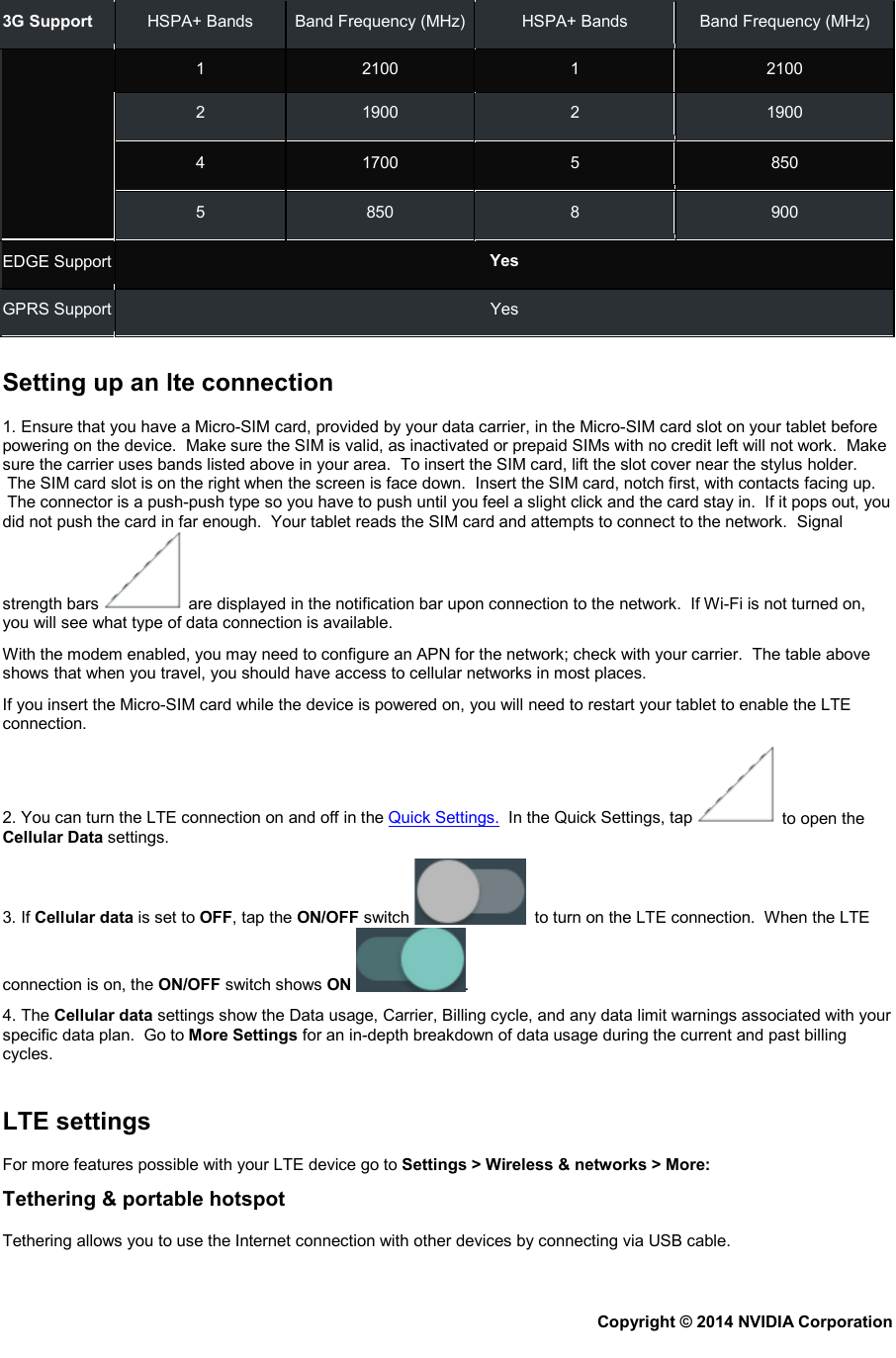 3G Support HSPA+ Bands Band Frequency (MHz) HSPA+ Bands Band Frequency (MHz)    1  2100  1  2100 2  1900  2  1900 4  1700  5  850 5  850  8  900 EDGE Support Yes GPRS Support Yes   Setting up an lte connection 1. Ensure that you have a Micro-SIM card, provided by your data carrier, in the Micro-SIM card slot on your tablet before powering on the device.  Make sure the SIM is valid, as inactivated or prepaid SIMs with no credit left will not work.  Make sure the carrier uses bands listed above in your area.  To insert the SIM card, lift the slot cover near the stylus holder.  The SIM card slot is on the right when the screen is face down.  Insert the SIM card, notch first, with contacts facing up.  The connector is a push-push type so you have to push until you feel a slight click and the card stay in.  If it pops out, you did not push the card in far enough.  Your tablet reads the SIM card and attempts to connect to the network.  Signal strength bars   are displayed in the notification bar upon connection to the network.  If Wi-Fi is not turned on, you will see what type of data connection is available. With the modem enabled, you may need to configure an APN for the network; check with your carrier.  The table above shows that when you travel, you should have access to cellular networks in most places.    If you insert the Micro-SIM card while the device is powered on, you will need to restart your tablet to enable the LTE connection. 2. You can turn the LTE connection on and off in the Quick Settings.  In the Quick Settings, tap   to open the Cellular Data settings. 3. If Cellular data is set to OFF, tap the ON/OFF switch    to turn on the LTE connection.  When the LTE connection is on, the ON/OFF switch shows ON . 4. The Cellular data settings show the Data usage, Carrier, Billing cycle, and any data limit warnings associated with your specific data plan.  Go to More Settings for an in-depth breakdown of data usage during the current and past billing cycles.   LTE settings For more features possible with your LTE device go to Settings &gt; Wireless &amp; networks &gt; More: Tethering &amp; portable hotspot Tethering allows you to use the Internet connection with other devices by connecting via USB cable. Copyright © 2014 NVIDIA Corporation   