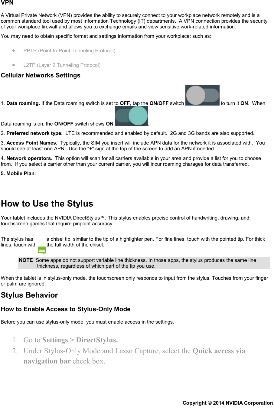 VPN A Virtual Private Network (VPN) provides the ability to securely connect to your workplace network remotely and is a common standard tool used by most Information Technology (IT) departments.  A VPN connection provides the security of your workplace firewall and allows you to exchange emails and view sensitive work-related information. You may need to obtain specific format and settings information from your workplace; such as: • PPTP (Point-to-Point Tunneling Protocol) • L2TP (Layer 2 Tunneling Protocol) Cellular Networks Settings 1. Data roaming. If the Data roaming switch is set to OFF, tap the ON/OFF switch   to turn it ON.  When Data roaming is on, the ON/OFF switch shows ON . 2. Preferred network type.  LTE is recommended and enabled by default.  2G and 3G bands are also supported. 3. Access Point Names.  Typically, the SIM you insert will include APN data for the network it is associated with.  You should see at least one APN.  Use the &quot;+&quot; sign at the top of the screen to add an APN if needed. 4. Network operators.  This option will scan for all carriers available in your area and provide a list for you to choose from.  If you select a carrier other than your current carrier, you will incur roaming charages for data transferred. 5. Mobile Plan.    How to Use the Stylus Your tablet includes the NVIDIA DirectStylus™. This stylus enables precise control of handwriting, drawing, and touchscreen games that require pinpoint accuracy. The stylus has  a chisel tip, similar to the tip of a highlighter pen. For fine lines, touch with the pointed tip. For thick lines, touch with  the full width of the chisel. NOTE  Some apps do not support variable line thickness. In those apps, the stylus produces the same line thickness, regardless of which part of the tip you use. When the tablet is in stylus-only mode, the touchscreen only responds to input from the stylus. Touches from your finger or palm are ignored. Stylus Behavior How to Enable Access to Stylus-Only Mode Before you can use stylus-only mode, you must enable access in the settings. 1. Go to Settings &gt; DirectStylus. 2. Under Stylus-Only Mode and Lasso Capture, select the Quick access via navigation bar check box. Copyright © 2014 NVIDIA Corporation   