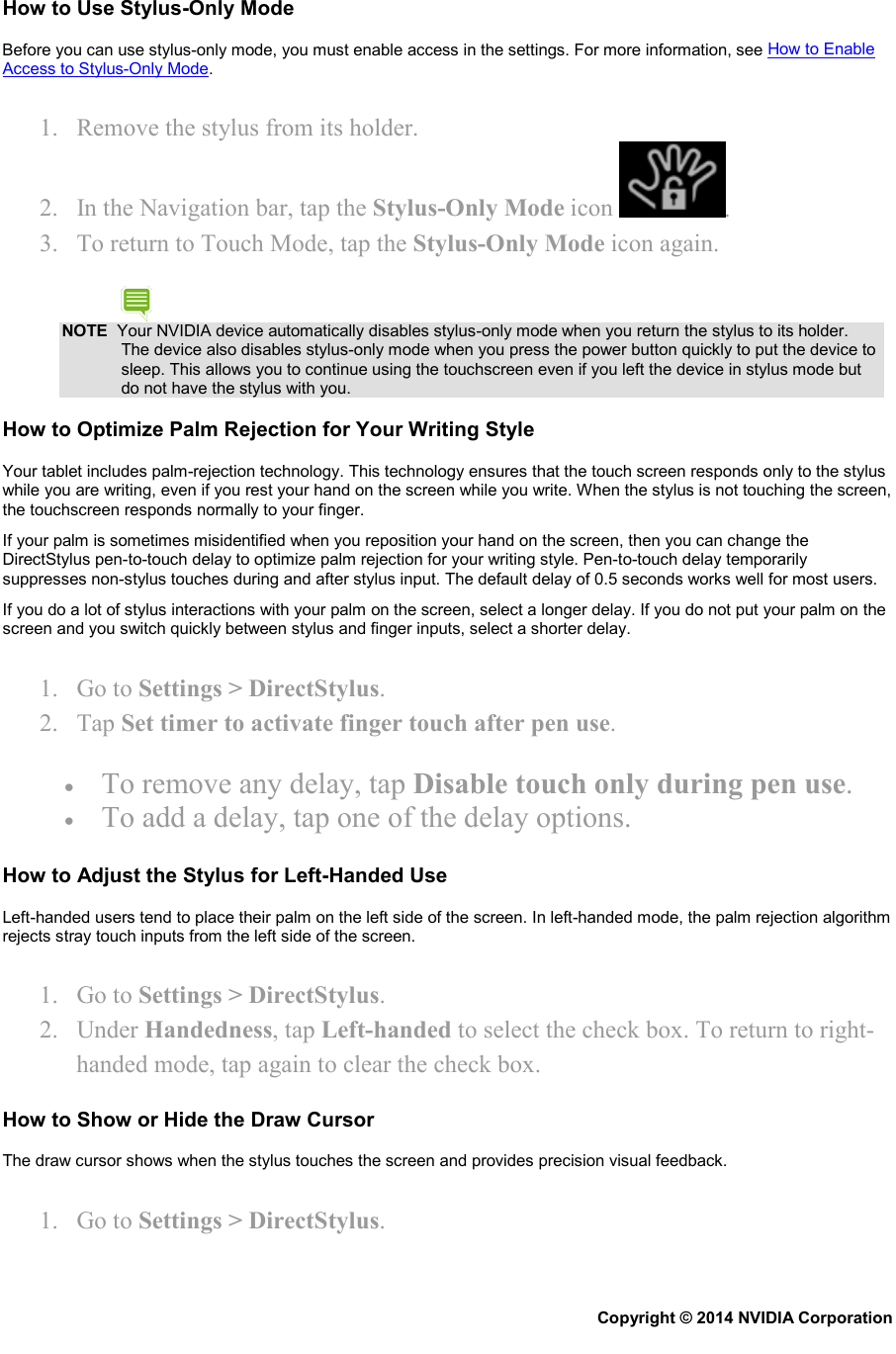 How to Use Stylus-Only Mode Before you can use stylus-only mode, you must enable access in the settings. For more information, see How to Enable Access to Stylus-Only Mode. 1. Remove the stylus from its holder. 2. In the Navigation bar, tap the Stylus-Only Mode icon  . 3. To return to Touch Mode, tap the Stylus-Only Mode icon again. NOTE  Your NVIDIA device automatically disables stylus-only mode when you return the stylus to its holder. The device also disables stylus-only mode when you press the power button quickly to put the device to sleep. This allows you to continue using the touchscreen even if you left the device in stylus mode but do not have the stylus with you. How to Optimize Palm Rejection for Your Writing Style Your tablet includes palm-rejection technology. This technology ensures that the touch screen responds only to the stylus while you are writing, even if you rest your hand on the screen while you write. When the stylus is not touching the screen, the touchscreen responds normally to your finger. If your palm is sometimes misidentified when you reposition your hand on the screen, then you can change the DirectStylus pen-to-touch delay to optimize palm rejection for your writing style. Pen-to-touch delay temporarily suppresses non-stylus touches during and after stylus input. The default delay of 0.5 seconds works well for most users.  If you do a lot of stylus interactions with your palm on the screen, select a longer delay. If you do not put your palm on the screen and you switch quickly between stylus and finger inputs, select a shorter delay. 1. Go to Settings &gt; DirectStylus. 2. Tap Set timer to activate finger touch after pen use. • To remove any delay, tap Disable touch only during pen use. • To add a delay, tap one of the delay options. How to Adjust the Stylus for Left-Handed Use Left-handed users tend to place their palm on the left side of the screen. In left-handed mode, the palm rejection algorithm rejects stray touch inputs from the left side of the screen. 1. Go to Settings &gt; DirectStylus. 2. Under Handedness, tap Left-handed to select the check box. To return to right-handed mode, tap again to clear the check box. How to Show or Hide the Draw Cursor The draw cursor shows when the stylus touches the screen and provides precision visual feedback.  1. Go to Settings &gt; DirectStylus. Copyright © 2014 NVIDIA Corporation   