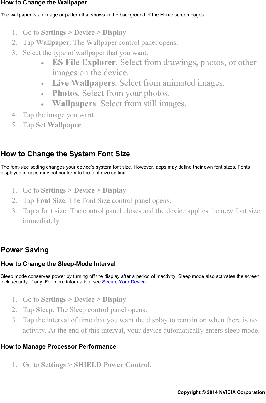 How to Change the Wallpaper The wallpaper is an image or pattern that shows in the background of the Home screen pages. 1. Go to Settings &gt; Device &gt; Display. 2. Tap Wallpaper. The Wallpaper control panel opens. 3. Select the type of wallpaper that you want. • ES File Explorer. Select from drawings, photos, or other images on the device. • Live Wallpapers. Select from animated images. • Photos. Select from your photos. • Wallpapers. Select from still images. 4. Tap the image you want. 5. Tap Set Wallpaper.   How to Change the System Font Size The font-size setting changes your device’s system font size. However, apps may define their own font sizes. Fonts displayed in apps may not conform to the font-size setting. 1. Go to Settings &gt; Device &gt; Display. 2. Tap Font Size. The Font Size control panel opens. 3. Tap a font size. The control panel closes and the device applies the new font size immediately.   Power Saving How to Change the Sleep-Mode Interval Sleep mode conserves power by turning off the display after a period of inactivity. Sleep mode also activates the screen lock security, if any. For more information, see Secure Your Device. 1. Go to Settings &gt; Device &gt; Display. 2. Tap Sleep. The Sleep control panel opens. 3. Tap the interval of time that you want the display to remain on when there is no activity. At the end of this interval, your device automatically enters sleep mode. How to Manage Processor Performance 1. Go to Settings &gt; SHIELD Power Control. Copyright © 2014 NVIDIA Corporation   