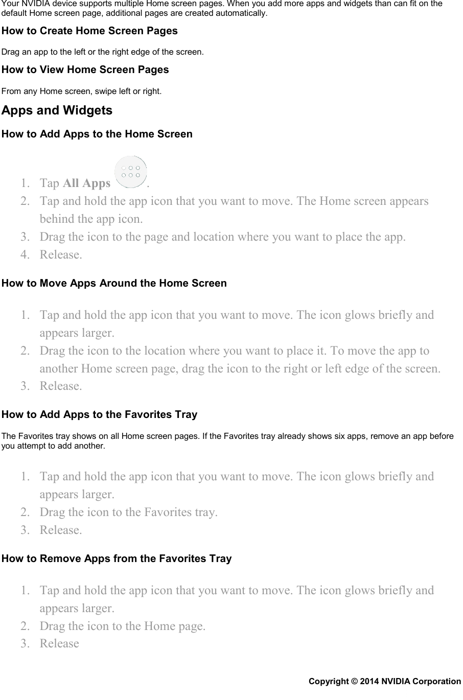 Your NVIDIA device supports multiple Home screen pages. When you add more apps and widgets than can fit on the default Home screen page, additional pages are created automatically. How to Create Home Screen Pages Drag an app to the left or the right edge of the screen. How to View Home Screen Pages From any Home screen, swipe left or right. Apps and Widgets How to Add Apps to the Home Screen 1. Tap All Apps  . 2. Tap and hold the app icon that you want to move. The Home screen appears behind the app icon. 3. Drag the icon to the page and location where you want to place the app. 4. Release. How to Move Apps Around the Home Screen 1. Tap and hold the app icon that you want to move. The icon glows briefly and appears larger. 2. Drag the icon to the location where you want to place it. To move the app to another Home screen page, drag the icon to the right or left edge of the screen. 3. Release. How to Add Apps to the Favorites Tray The Favorites tray shows on all Home screen pages. If the Favorites tray already shows six apps, remove an app before you attempt to add another. 1. Tap and hold the app icon that you want to move. The icon glows briefly and appears larger. 2. Drag the icon to the Favorites tray. 3. Release. How to Remove Apps from the Favorites Tray 1. Tap and hold the app icon that you want to move. The icon glows briefly and appears larger. 2. Drag the icon to the Home page. 3. Release Copyright © 2014 NVIDIA Corporation   