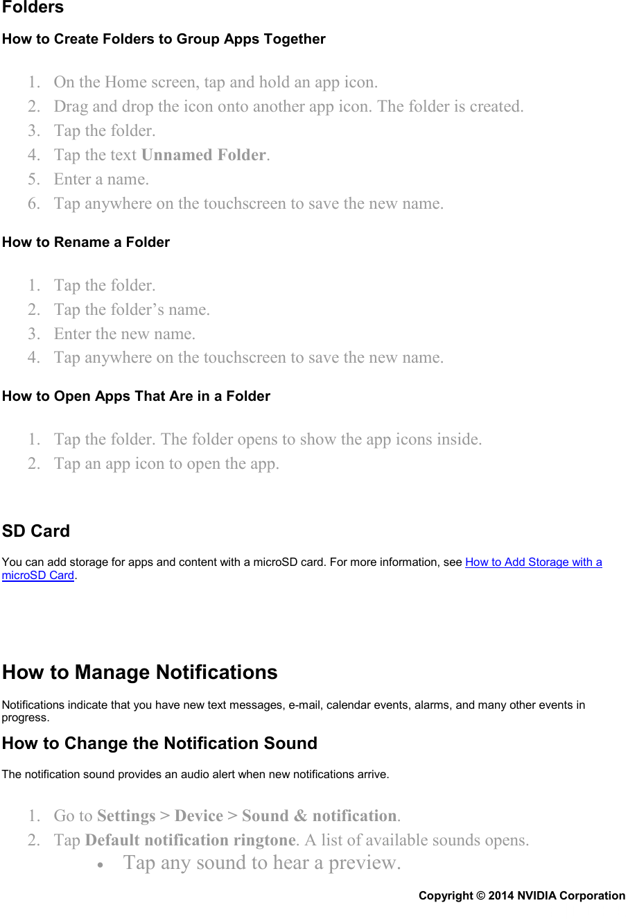   Folders How to Create Folders to Group Apps Together 1. On the Home screen, tap and hold an app icon. 2. Drag and drop the icon onto another app icon. The folder is created. 3. Tap the folder. 4. Tap the text Unnamed Folder. 5. Enter a name. 6. Tap anywhere on the touchscreen to save the new name. How to Rename a Folder 1. Tap the folder. 2. Tap the folder’s name. 3. Enter the new name. 4. Tap anywhere on the touchscreen to save the new name. How to Open Apps That Are in a Folder 1. Tap the folder. The folder opens to show the app icons inside. 2. Tap an app icon to open the app.   SD Card You can add storage for apps and content with a microSD card. For more information, see How to Add Storage with a microSD Card.      How to Manage Notifications Notifications indicate that you have new text messages, e-mail, calendar events, alarms, and many other events in progress. How to Change the Notification Sound The notification sound provides an audio alert when new notifications arrive. 1. Go to Settings &gt; Device &gt; Sound &amp; notification. 2. Tap Default notification ringtone. A list of available sounds opens. • Tap any sound to hear a preview. Copyright © 2014 NVIDIA Corporation   
