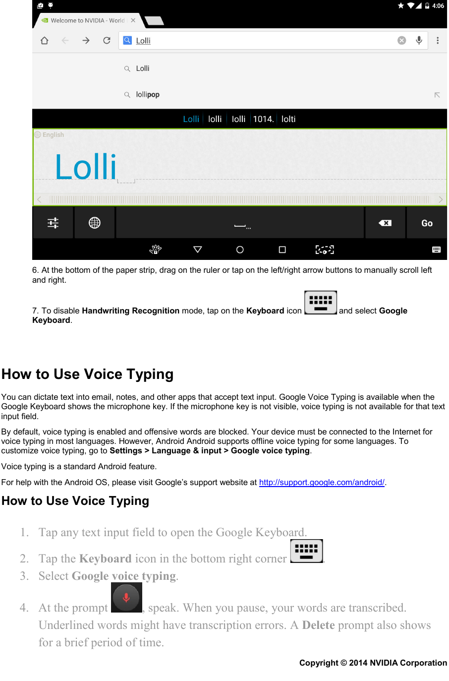  6. At the bottom of the paper strip, drag on the ruler or tap on the left/right arrow buttons to manually scroll left and right. 7. To disable Handwriting Recognition mode, tap on the Keyboard icon   and select Google Keyboard.    How to Use Voice Typing You can dictate text into email, notes, and other apps that accept text input. Google Voice Typing is available when the Google Keyboard shows the microphone key. If the microphone key is not visible, voice typing is not available for that text input field. By default, voice typing is enabled and offensive words are blocked. Your device must be connected to the Internet for voice typing in most languages. However, Android Android supports offline voice typing for some languages. To customize voice typing, go to Settings &gt; Language &amp; input &gt; Google voice typing. Voice typing is a standard Android feature. For help with the Android OS, please visit Google’s support website at http://support.google.com/android/. How to Use Voice Typing 1. Tap any text input field to open the Google Keyboard. 2. Tap the Keyboard icon in the bottom right corner  . 3. Select Google voice typing. 4. At the prompt  , speak. When you pause, your words are transcribed. Underlined words might have transcription errors. A Delete prompt also shows for a brief period of time. Copyright © 2014 NVIDIA Corporation   