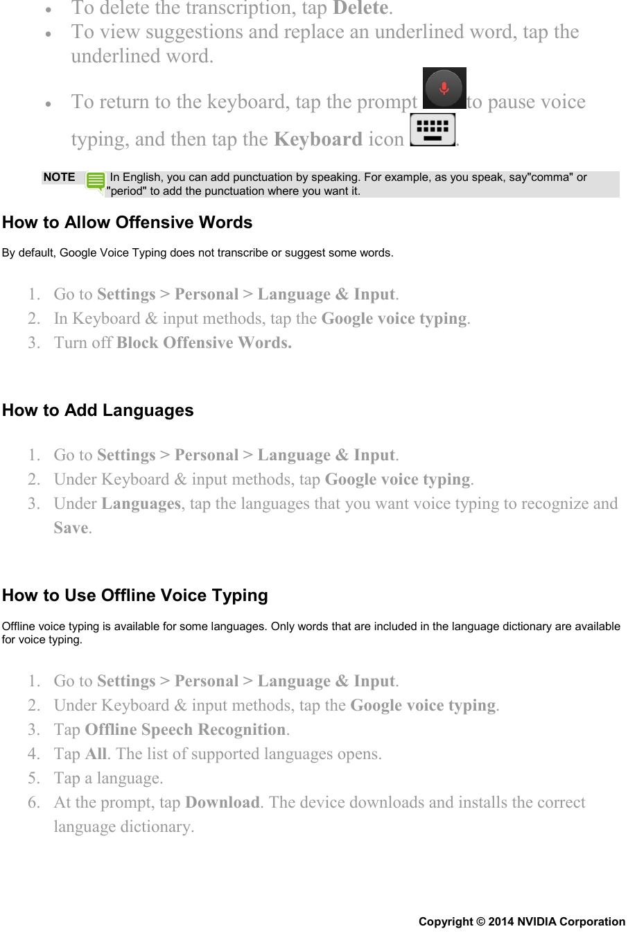 • To delete the transcription, tap Delete. • To view suggestions and replace an underlined word, tap the underlined word. • To return to the keyboard, tap the prompt  to pause voice typing, and then tap the Keyboard icon  . NOTE  In English, you can add punctuation by speaking. For example, as you speak, say&quot;comma&quot; or &quot;period&quot; to add the punctuation where you want it. How to Allow Offensive Words By default, Google Voice Typing does not transcribe or suggest some words. 1. Go to Settings &gt; Personal &gt; Language &amp; Input. 2. In Keyboard &amp; input methods, tap the Google voice typing. 3. Turn off Block Offensive Words.   How to Add Languages 1. Go to Settings &gt; Personal &gt; Language &amp; Input. 2. Under Keyboard &amp; input methods, tap Google voice typing. 3. Under Languages, tap the languages that you want voice typing to recognize and Save.   How to Use Offline Voice Typing Offline voice typing is available for some languages. Only words that are included in the language dictionary are available for voice typing. 1. Go to Settings &gt; Personal &gt; Language &amp; Input. 2. Under Keyboard &amp; input methods, tap the Google voice typing. 3. Tap Offline Speech Recognition. 4. Tap All. The list of supported languages opens. 5. Tap a language. 6. At the prompt, tap Download. The device downloads and installs the correct language dictionary.   Copyright © 2014 NVIDIA Corporation   