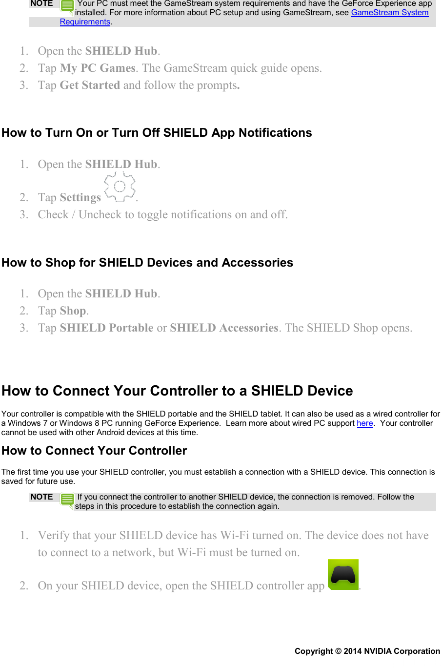 NOTE  Your PC must meet the GameStream system requirements and have the GeForce Experience app installed. For more information about PC setup and using GameStream, see GameStream System Requirements. 1. Open the SHIELD Hub. 2. Tap My PC Games. The GameStream quick guide opens. 3. Tap Get Started and follow the prompts.   How to Turn On or Turn Off SHIELD App Notifications 1. Open the SHIELD Hub. 2. Tap Settings  . 3. Check / Uncheck to toggle notifications on and off.   How to Shop for SHIELD Devices and Accessories 1. Open the SHIELD Hub. 2. Tap Shop. 3. Tap SHIELD Portable or SHIELD Accessories. The SHIELD Shop opens.    How to Connect Your Controller to a SHIELD Device Your controller is compatible with the SHIELD portable and the SHIELD tablet. It can also be used as a wired controller for a Windows 7 or Windows 8 PC running GeForce Experience.  Learn more about wired PC support here.  Your controller cannot be used with other Android devices at this time. How to Connect Your Controller The first time you use your SHIELD controller, you must establish a connection with a SHIELD device. This connection is saved for future use. NOTE  If you connect the controller to another SHIELD device, the connection is removed. Follow the steps in this procedure to establish the connection again. 1. Verify that your SHIELD device has Wi-Fi turned on. The device does not have to connect to a network, but Wi-Fi must be turned on. 2. On your SHIELD device, open the SHIELD controller app  . Copyright © 2014 NVIDIA Corporation   