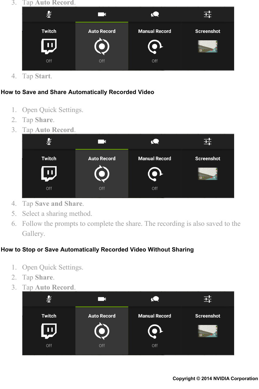 3. Tap Auto Record.  4. Tap Start. How to Save and Share Automatically Recorded Video 1. Open Quick Settings. 2. Tap Share. 3. Tap Auto Record.  4. Tap Save and Share. 5. Select a sharing method. 6. Follow the prompts to complete the share. The recording is also saved to the Gallery. How to Stop or Save Automatically Recorded Video Without Sharing 1. Open Quick Settings. 2. Tap Share. 3. Tap Auto Record.  Copyright © 2014 NVIDIA Corporation   