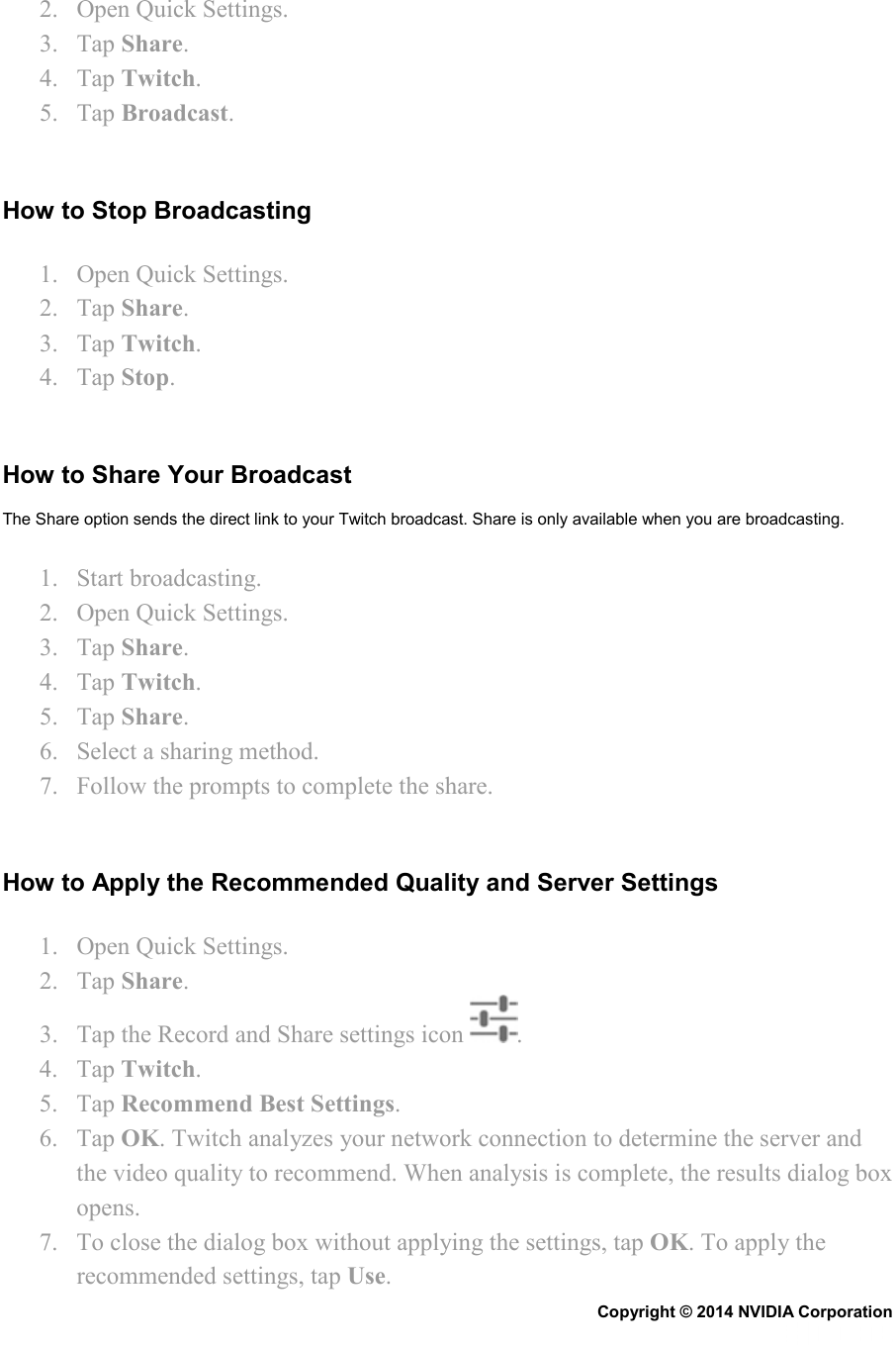 2. Open Quick Settings. 3. Tap Share. 4. Tap Twitch. 5. Tap Broadcast.   How to Stop Broadcasting 1. Open Quick Settings. 2. Tap Share. 3. Tap Twitch. 4. Tap Stop.   How to Share Your Broadcast The Share option sends the direct link to your Twitch broadcast. Share is only available when you are broadcasting. 1. Start broadcasting. 2. Open Quick Settings. 3. Tap Share. 4. Tap Twitch. 5. Tap Share. 6. Select a sharing method. 7. Follow the prompts to complete the share.   How to Apply the Recommended Quality and Server Settings 1. Open Quick Settings. 2. Tap Share. 3. Tap the Record and Share settings icon  . 4. Tap Twitch. 5. Tap Recommend Best Settings. 6. Tap OK. Twitch analyzes your network connection to determine the server and the video quality to recommend. When analysis is complete, the results dialog box opens. 7. To close the dialog box without applying the settings, tap OK. To apply the recommended settings, tap Use. Copyright © 2014 NVIDIA Corporation   