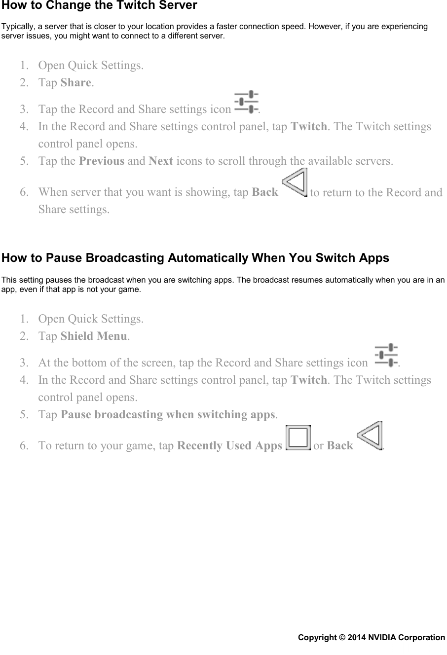   How to Change the Twitch Server Typically, a server that is closer to your location provides a faster connection speed. However, if you are experiencing server issues, you might want to connect to a different server. 1. Open Quick Settings. 2. Tap Share. 3. Tap the Record and Share settings icon  . 4. In the Record and Share settings control panel, tap Twitch. The Twitch settings control panel opens. 5. Tap the Previous and Next icons to scroll through the available servers. 6. When server that you want is showing, tap Back   to return to the Record and Share settings.   How to Pause Broadcasting Automatically When You Switch Apps This setting pauses the broadcast when you are switching apps. The broadcast resumes automatically when you are in an app, even if that app is not your game. 1. Open Quick Settings. 2. Tap Shield Menu. 3. At the bottom of the screen, tap the Record and Share settings icon   . 4. In the Record and Share settings control panel, tap Twitch. The Twitch settings control panel opens. 5. Tap Pause broadcasting when switching apps. 6. To return to your game, tap Recently Used Apps   or Back  .   Copyright © 2014 NVIDIA Corporation   