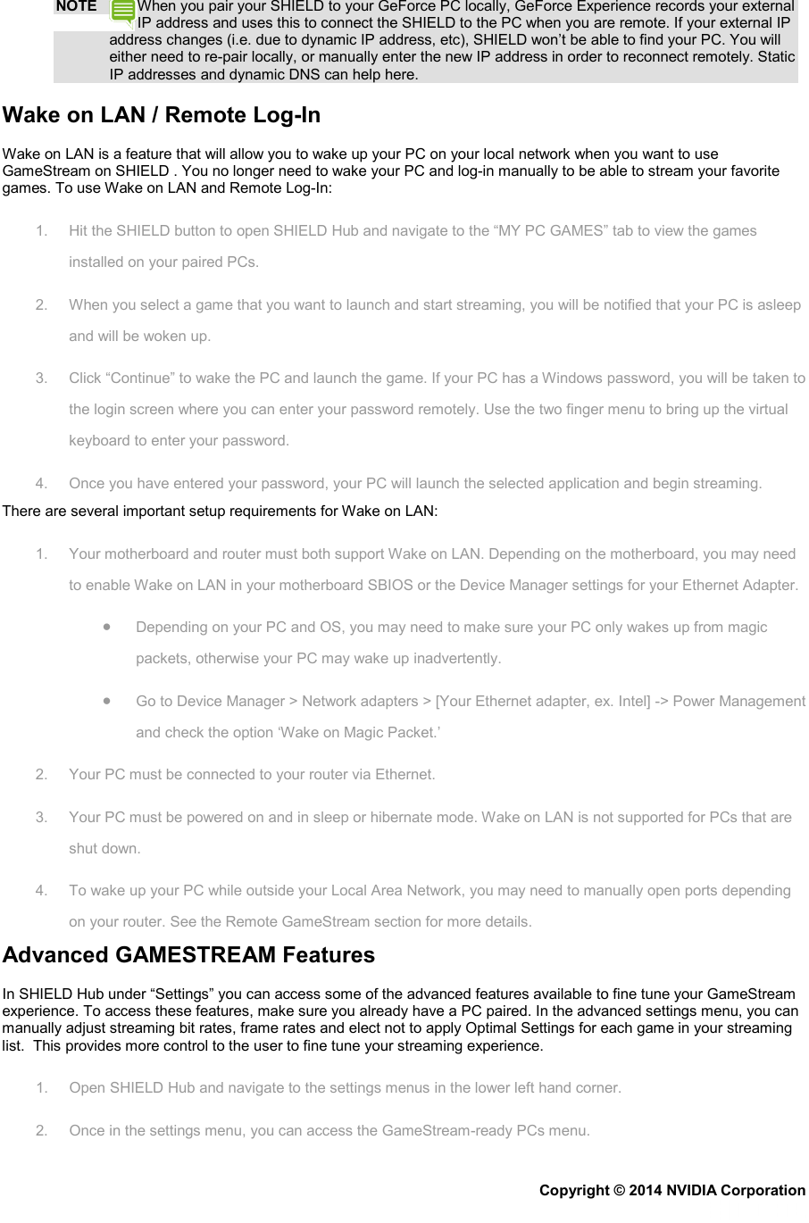 NOTE When you pair your SHIELD to your GeForce PC locally, GeForce Experience records your external IP address and uses this to connect the SHIELD to the PC when you are remote. If your external IP address changes (i.e. due to dynamic IP address, etc), SHIELD won’t be able to find your PC. You will either need to re-pair locally, or manually enter the new IP address in order to reconnect remotely. Static IP addresses and dynamic DNS can help here. Wake on LAN / Remote Log-In Wake on LAN is a feature that will allow you to wake up your PC on your local network when you want to use GameStream on SHIELD . You no longer need to wake your PC and log-in manually to be able to stream your favorite games. To use Wake on LAN and Remote Log-In: 1. Hit the SHIELD button to open SHIELD Hub and navigate to the “MY PC GAMES” tab to view the games installed on your paired PCs. 2. When you select a game that you want to launch and start streaming, you will be notified that your PC is asleep and will be woken up. 3. Click “Continue” to wake the PC and launch the game. If your PC has a Windows password, you will be taken to the login screen where you can enter your password remotely. Use the two finger menu to bring up the virtual keyboard to enter your password. 4. Once you have entered your password, your PC will launch the selected application and begin streaming. There are several important setup requirements for Wake on LAN: 1. Your motherboard and router must both support Wake on LAN. Depending on the motherboard, you may need to enable Wake on LAN in your motherboard SBIOS or the Device Manager settings for your Ethernet Adapter. • Depending on your PC and OS, you may need to make sure your PC only wakes up from magic packets, otherwise your PC may wake up inadvertently. • Go to Device Manager &gt; Network adapters &gt; [Your Ethernet adapter, ex. Intel] -&gt; Power Management and check the option ‘Wake on Magic Packet.’ 2. Your PC must be connected to your router via Ethernet. 3. Your PC must be powered on and in sleep or hibernate mode. Wake on LAN is not supported for PCs that are shut down. 4. To wake up your PC while outside your Local Area Network, you may need to manually open ports depending on your router. See the Remote GameStream section for more details. Advanced GAMESTREAM Features In SHIELD Hub under “Settings” you can access some of the advanced features available to fine tune your GameStream experience. To access these features, make sure you already have a PC paired. In the advanced settings menu, you can manually adjust streaming bit rates, frame rates and elect not to apply Optimal Settings for each game in your streaming list.  This provides more control to the user to fine tune your streaming experience. 1. Open SHIELD Hub and navigate to the settings menus in the lower left hand corner. 2. Once in the settings menu, you can access the GameStream-ready PCs menu. Copyright © 2014 NVIDIA Corporation   