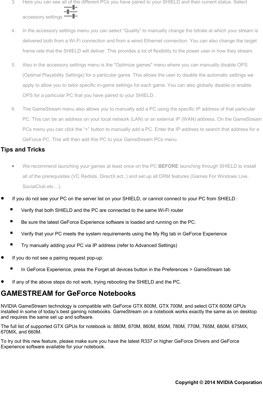 3. Here you can see all of the different PCs you have paired to your SHIELD and their current status. Select accessory settings  . 4. In the accessory settings menu you can select “Quality” to manually change the bitrate at which your stream is delivered both from a Wi-Fi connection and from a wired Ethernet connection. You can also change the target frame rate that the SHIELD will deliver. This provides a lot of flexibility to the power user in how they stream. 5. Also in the accessory settings menu is the &quot;Optimize games&quot; menu where you can manually disable OPS (Optimal Playability Settings) for a particular game. This allows the user to disable the automatic settings we apply to allow you to tailor specific in-game settings for each game. You can also globally disable or enable OPS for a particular PC that you have paired to your SHIELD . 6. The GameStream menu also allows you to manually add a PC using the specific IP address of that particular PC. This can be an address on your local network (LAN) or an external IP (WAN) address. On the GameStream PCs menu you can click the “+” button to manually add a PC. Enter the IP address to search that address for a GeForce PC. This will then add this PC to your GameStream PCs menu. Tips and Tricks • We recommend launching your games at least once on the PC BEFORE launching through SHIELD to install all of the prerequisites (VC Redists, DirectX ect..) and set up all DRM features (Games For Windows Live, SocialClub etc…). •        If you do not see your PC on the server list on your SHIELD, or cannot connect to your PC from SHIELD :         Verify that both SHIELD and the PC are connected to the same Wi-Fi router         Be sure the latest GeForce Experience software is loaded and running on the PC.         Verify that your PC meets the system requirements using the My Rig tab in GeForce Experience         Try manually adding your PC via IP address (refer to Advanced Settings) •        If you do not see a pairing request pop-up:         In GeForce Experience, press the Forget all devices button in the Preferences &gt; GameStream tab •        If any of the above steps do not work, trying rebooting the SHIELD and the PC. GAMESTREAM for GeForce Notebooks NVIDIA GameStream technology is compatible with GeForce GTX 800M, GTX 700M, and select GTX 600M GPUs installed in some of today’s best gaming notebooks. GameStream on a notebook works exactly the same as on desktop and requires the same set up and software. The full list of supported GTX GPUs for notebook is: 880M, 870M, 860M, 850M, 780M, 770M, 765M, 680M, 675MX, 670MX, and 660M. To try out this new feature, please make sure you have the latest R337 or higher GeForce Drivers and GeForce Experience software available for your notebook. Copyright © 2014 NVIDIA Corporation   