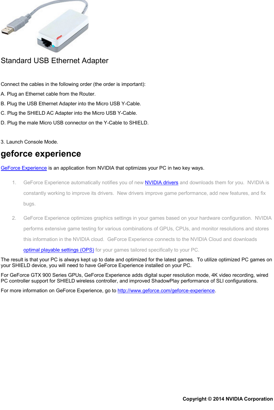  Standard USB Ethernet Adapter   Connect the cables in the following order (the order is important): A. Plug an Ethernet cable from the Router. B. Plug the USB Ethernet Adapter into the Micro USB Y-Cable. C. Plug the SHIELD AC Adapter into the Micro USB Y-Cable. D. Plug the male Micro USB connector on the Y-Cable to SHIELD.   3. Launch Console Mode. geforce experience GeForce Experience is an application from NVIDIA that optimizes your PC in two key ways. 1. GeForce Experience automatically notifies you of new NVIDIA drivers and downloads them for you.  NVIDIA is constantly working to improve its drivers.  New drivers improve game performance, add new features, and fix bugs. 2. GeForce Experience optimizes graphics settings in your games based on your hardware configuration.  NVIDIA performs extensive game testing for various combinations of GPUs, CPUs, and monitor resolutions and stores this information in the NVIDIA cloud.  GeForce Experience connects to the NVIDIA Cloud and downloads optimal playable settings (OPS) for your games tailored specifically to your PC. The result is that your PC is always kept up to date and optimized for the latest games.  To utilize optimized PC games on your SHIELD device, you will need to have GeForce Experience installed on your PC. For GeForce GTX 900 Series GPUs, GeForce Experience adds digital super resolution mode, 4K video recording, wired PC controller support for SHIELD wireless controller, and improved ShadowPlay performance of SLI configurations. For more information on GeForce Experience, go to http://www.geforce.com/geforce-experience. Copyright © 2014 NVIDIA Corporation   