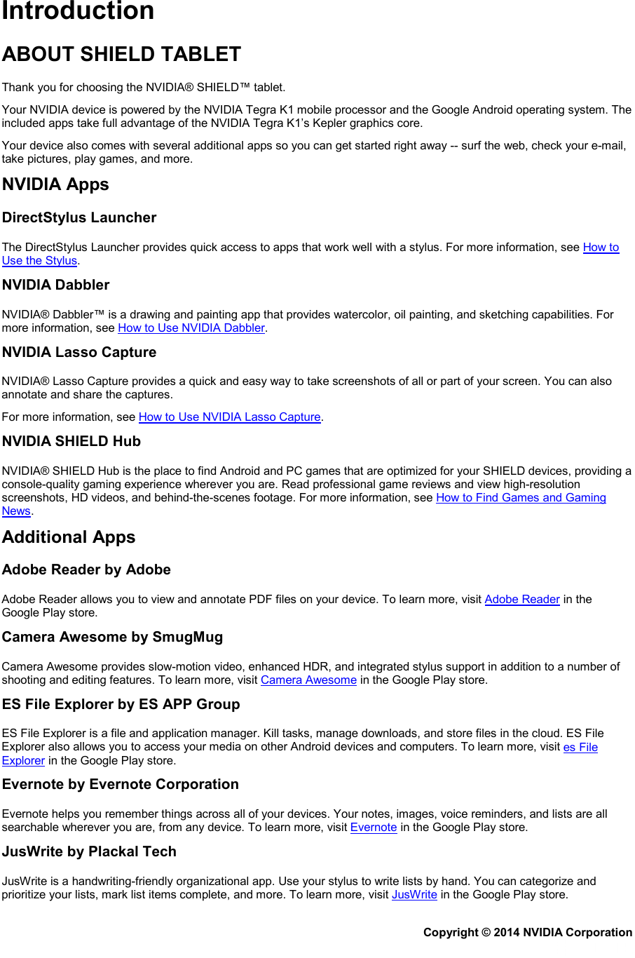 Introduction ABOUT SHIELD TABLET Thank you for choosing the NVIDIA® SHIELD™ tablet.  Your NVIDIA device is powered by the NVIDIA Tegra K1 mobile processor and the Google Android operating system. The included apps take full advantage of the NVIDIA Tegra K1’s Kepler graphics core. Your device also comes with several additional apps so you can get started right away -- surf the web, check your e-mail, take pictures, play games, and more. NVIDIA Apps DirectStylus Launcher The DirectStylus Launcher provides quick access to apps that work well with a stylus. For more information, see How to Use the Stylus. NVIDIA Dabbler NVIDIA® Dabbler™ is a drawing and painting app that provides watercolor, oil painting, and sketching capabilities. For more information, see How to Use NVIDIA Dabbler. NVIDIA Lasso Capture NVIDIA® Lasso Capture provides a quick and easy way to take screenshots of all or part of your screen. You can also annotate and share the captures. For more information, see How to Use NVIDIA Lasso Capture. NVIDIA SHIELD Hub NVIDIA® SHIELD Hub is the place to find Android and PC games that are optimized for your SHIELD devices, providing a console-quality gaming experience wherever you are. Read professional game reviews and view high-resolution screenshots, HD videos, and behind-the-scenes footage. For more information, see How to Find Games and Gaming News. Additional Apps Adobe Reader by Adobe Adobe Reader allows you to view and annotate PDF files on your device. To learn more, visit Adobe Reader in the Google Play store. Camera Awesome by SmugMug Camera Awesome provides slow-motion video, enhanced HDR, and integrated stylus support in addition to a number of shooting and editing features. To learn more, visit Camera Awesome in the Google Play store. ES File Explorer by ES APP Group ES File Explorer is a file and application manager. Kill tasks, manage downloads, and store files in the cloud. ES File Explorer also allows you to access your media on other Android devices and computers. To learn more, visit es File Explorer in the Google Play store. Evernote by Evernote Corporation Evernote helps you remember things across all of your devices. Your notes, images, voice reminders, and lists are all searchable wherever you are, from any device. To learn more, visit Evernote in the Google Play store. JusWrite by Plackal Tech JusWrite is a handwriting-friendly organizational app. Use your stylus to write lists by hand. You can categorize and prioritize your lists, mark list items complete, and more. To learn more, visit JusWrite in the Google Play store. Copyright © 2014 NVIDIA Corporation   