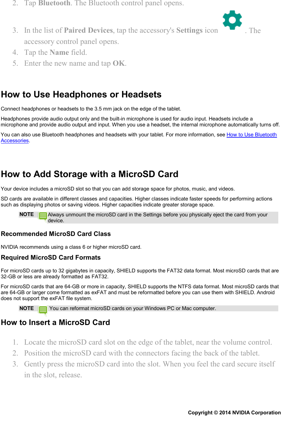 2. Tap Bluetooth. The Bluetooth control panel opens. 3. In the list of Paired Devices, tap the accessory&apos;s Settings icon  . The accessory control panel opens. 4. Tap the Name field. 5. Enter the new name and tap OK.   How to Use Headphones or Headsets Connect headphones or headsets to the 3.5 mm jack on the edge of the tablet. Headphones provide audio output only and the built-in microphone is used for audio input. Headsets include a microphone and provide audio output and input. When you use a headset, the internal microphone automatically turns off. You can also use Bluetooth headphones and headsets with your tablet. For more information, see How to Use Bluetooth Accessories.    How to Add Storage with a MicroSD Card Your device includes a microSD slot so that you can add storage space for photos, music, and videos. SD cards are available in different classes and capacities. Higher classes indicate faster speeds for performing actions such as displaying photos or saving videos. Higher capacities indicate greater storage space. NOTE Always unmount the microSD card in the Settings before you physically eject the card from your device. Recommended MicroSD Card Class NVIDIA recommends using a class 6 or higher microSD card. Required MicroSD Card Formats For microSD cards up to 32 gigabytes in capacity, SHIELD supports the FAT32 data format. Most microSD cards that are 32-GB or less are already formatted as FAT32.  For microSD cards that are 64-GB or more in capacity, SHIELD supports the NTFS data format. Most microSD cards that are 64-GB or larger come formatted as exFAT and must be reformatted before you can use them with SHIELD. Android does not support the exFAT file system. NOTE  You can reformat microSD cards on your Windows PC or Mac computer. How to Insert a MicroSD Card 1. Locate the microSD card slot on the edge of the tablet, near the volume control. 2. Position the microSD card with the connectors facing the back of the tablet. 3. Gently press the microSD card into the slot. When you feel the card secure itself in the slot, release.   Copyright © 2014 NVIDIA Corporation   