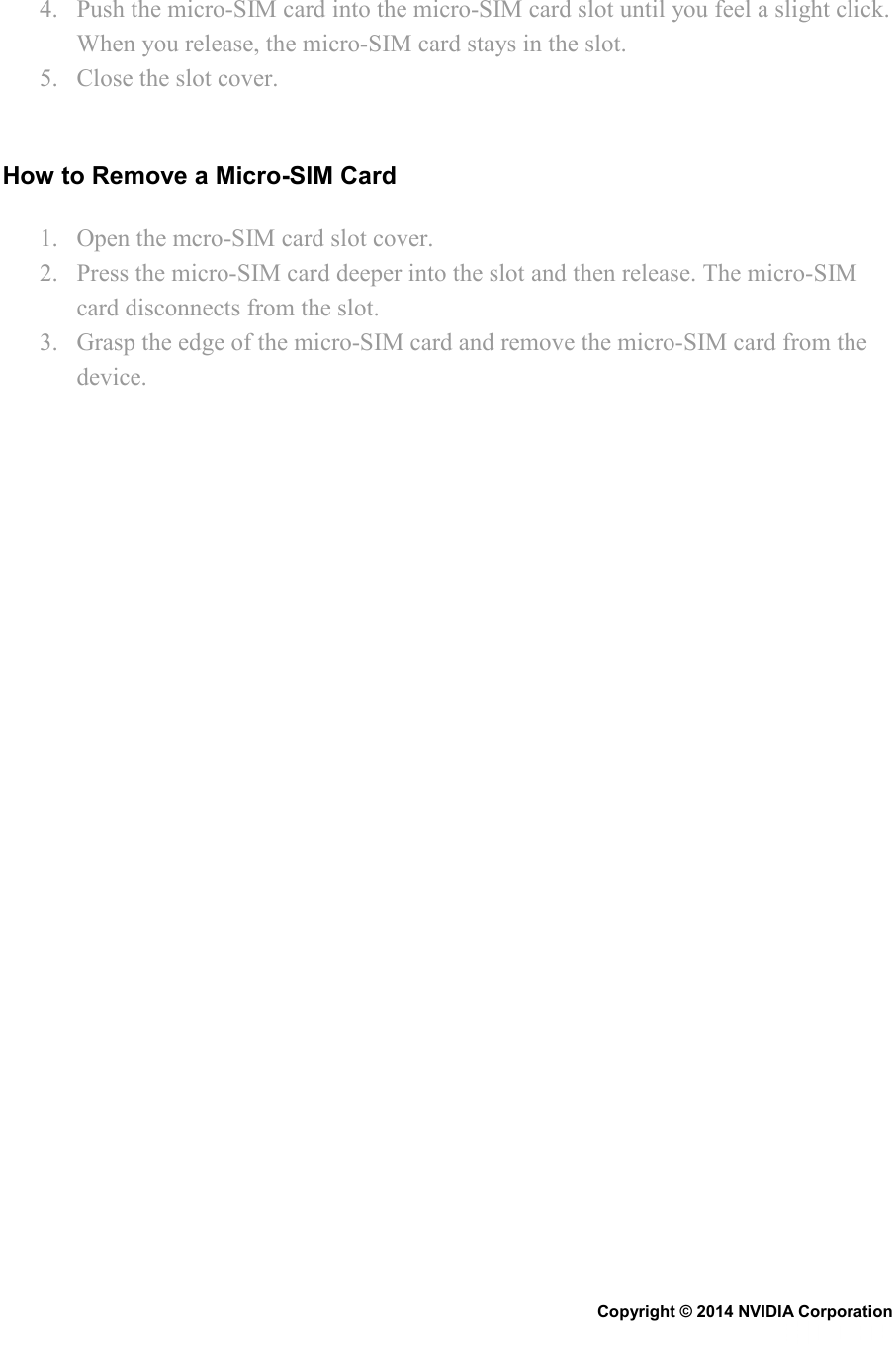 4. Push the micro-SIM card into the micro-SIM card slot until you feel a slight click. When you release, the micro-SIM card stays in the slot. 5. Close the slot cover.   How to Remove a Micro-SIM Card 1. Open the mcro-SIM card slot cover. 2. Press the micro-SIM card deeper into the slot and then release. The micro-SIM card disconnects from the slot. 3. Grasp the edge of the micro-SIM card and remove the micro-SIM card from the device.   Copyright © 2014 NVIDIA Corporation   