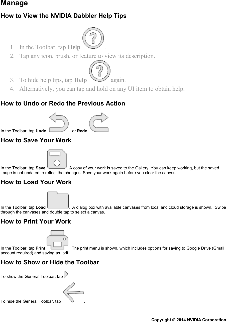   Manage How to View the NVIDIA Dabbler Help Tips 1. In the Toolbar, tap Help  .  2. Tap any icon, brush, or feature to view its description. 3. To hide help tips, tap Help  again. 4. Alternatively, you can tap and hold on any UI item to obtain help. How to Undo or Redo the Previous Action In the Toolbar, tap Undo   or Redo  . How to Save Your Work In the Toolbar, tap Save . A copy of your work is saved to the Gallery. You can keep working, but the saved image is not updated to reflect the changes. Save your work again before you clear the canvas.  How to Load Your Work In the Toolbar, tap Load .  A dialog box with available canvases from local and cloud storage is shown.  Swipe through the canvases and double tap to select a canvas. How to Print Your Work In the Toolbar, tap Print .  The print menu is shown, which includes options for saving to Google Drive (Gmail account required) and saving as .pdf. How to Show or Hide the Toolbar To show the General Toolbar, tap  .  To hide the General Toolbar, tap  .   Copyright © 2014 NVIDIA Corporation   