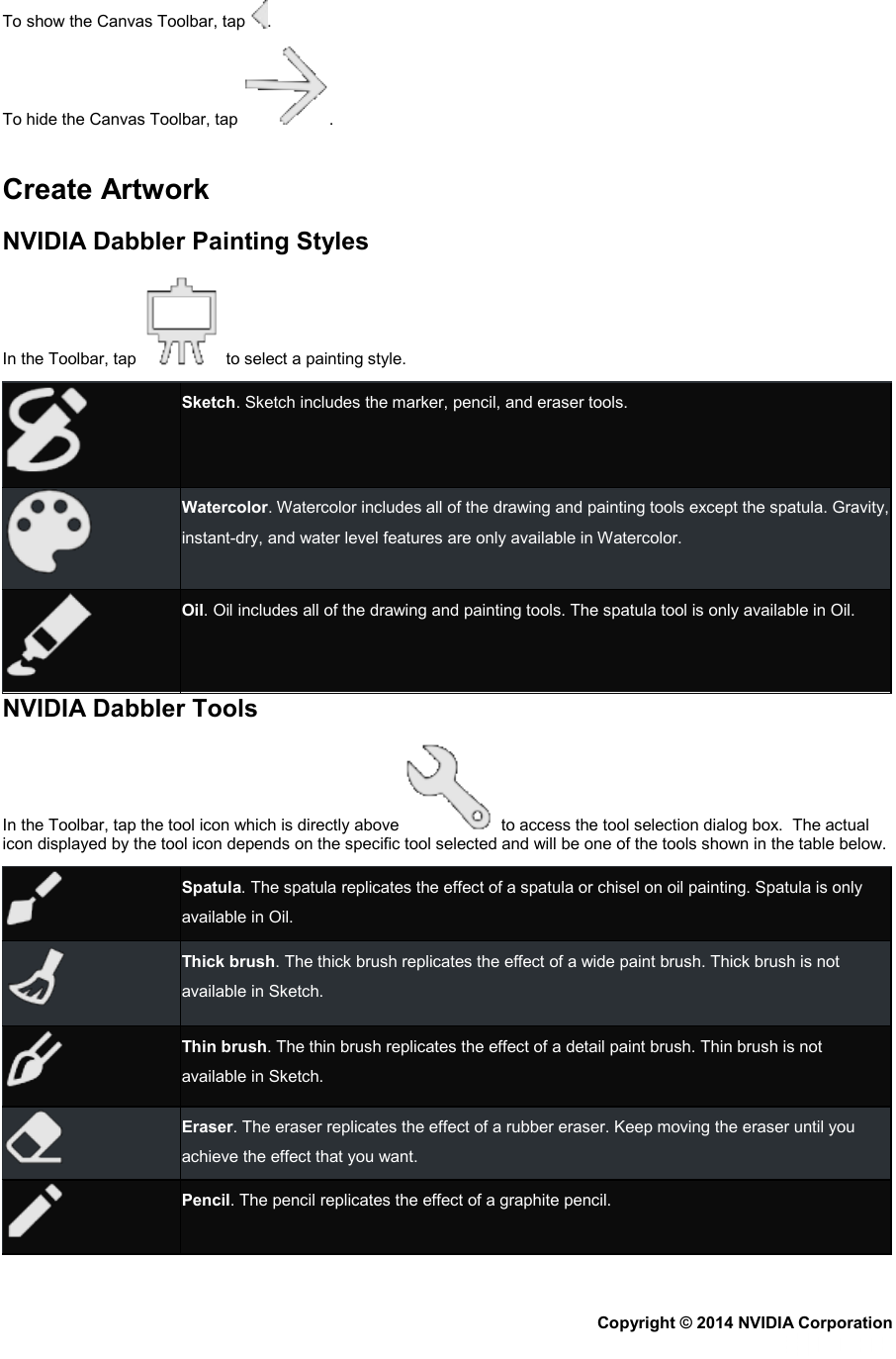 To show the Canvas Toolbar, tap  .  To hide the Canvas Toolbar, tap  .   Create Artwork NVIDIA Dabbler Painting Styles In the Toolbar, tap   to select a painting style.  Sketch. Sketch includes the marker, pencil, and eraser tools.  Watercolor. Watercolor includes all of the drawing and painting tools except the spatula. Gravity, instant-dry, and water level features are only available in Watercolor.  Oil. Oil includes all of the drawing and painting tools. The spatula tool is only available in Oil. NVIDIA Dabbler Tools In the Toolbar, tap the tool icon which is directly above    to access the tool selection dialog box.  The actual icon displayed by the tool icon depends on the specific tool selected and will be one of the tools shown in the table below.  Spatula. The spatula replicates the effect of a spatula or chisel on oil painting. Spatula is only available in Oil.  Thick brush. The thick brush replicates the effect of a wide paint brush. Thick brush is not available in Sketch.  Thin brush. The thin brush replicates the effect of a detail paint brush. Thin brush is not available in Sketch.  Eraser. The eraser replicates the effect of a rubber eraser. Keep moving the eraser until you achieve the effect that you want.  Pencil. The pencil replicates the effect of a graphite pencil. Copyright © 2014 NVIDIA Corporation   