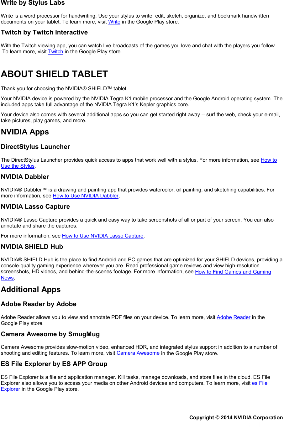 Write by Stylus Labs Write is a word processor for handwriting. Use your stylus to write, edit, sketch, organize, and bookmark handwritten documents on your tablet. To learn more, visit Write in the Google Play store. Twitch by Twitch Interactive With the Twitch viewing app, you can watch live broadcasts of the games you love and chat with the players you follow.  To learn more, visit Twitch in the Google Play store.   ABOUT SHIELD TABLET Thank you for choosing the NVIDIA® SHIELD™ tablet.  Your NVIDIA device is powered by the NVIDIA Tegra K1 mobile processor and the Google Android operating system. The included apps take full advantage of the NVIDIA Tegra K1’s Kepler graphics core. Your device also comes with several additional apps so you can get started right away -- surf the web, check your e-mail, take pictures, play games, and more. NVIDIA Apps DirectStylus Launcher The DirectStylus Launcher provides quick access to apps that work well with a stylus. For more information, see How to Use the Stylus. NVIDIA Dabbler NVIDIA® Dabbler™ is a drawing and painting app that provides watercolor, oil painting, and sketching capabilities. For more information, see How to Use NVIDIA Dabbler. NVIDIA Lasso Capture NVIDIA® Lasso Capture provides a quick and easy way to take screenshots of all or part of your screen. You can also annotate and share the captures. For more information, see How to Use NVIDIA Lasso Capture. NVIDIA SHIELD Hub NVIDIA® SHIELD Hub is the place to find Android and PC games that are optimized for your SHIELD devices, providing a console-quality gaming experience wherever you are. Read professional game reviews and view high-resolution screenshots, HD videos, and behind-the-scenes footage. For more information, see How to Find Games and Gaming News. Additional Apps Adobe Reader by Adobe Adobe Reader allows you to view and annotate PDF files on your device. To learn more, visit Adobe Reader in the Google Play store. Camera Awesome by SmugMug Camera Awesome provides slow-motion video, enhanced HDR, and integrated stylus support in addition to a number of shooting and editing features. To learn more, visit Camera Awesome in the Google Play store. ES File Explorer by ES APP Group ES File Explorer is a file and application manager. Kill tasks, manage downloads, and store files in the cloud. ES File Explorer also allows you to access your media on other Android devices and computers. To learn more, visit es File Explorer in the Google Play store. Copyright © 2014 NVIDIA Corporation   