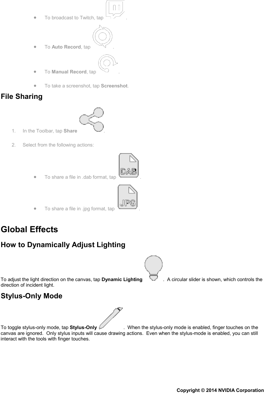 • To broadcast to Twitch, tap  . • To Auto Record, tap  .  • To Manual Record, tap  . • To take a screenshot, tap Screenshot. File Sharing 1.  In the Toolbar, tap Share  . 2. Select from the following actions: • To share a file in .dab format, tap  . • To share a file in .jpg format, tap  .   Global Effects How to Dynamically Adjust Lighting To adjust the light direction on the canvas, tap Dynamic Lighting .  A circular slider is shown, which controls the direction of incident light. Stylus-Only Mode To toggle stylus-only mode, tap Stylus-Only .  When the stylus-only mode is enabled, finger touches on the canvas are ignored.  Only stylus inputs will cause drawing actions.  Even when the stylus-mode is enabled, you can still interact with the tools with finger touches.   Copyright © 2014 NVIDIA Corporation   