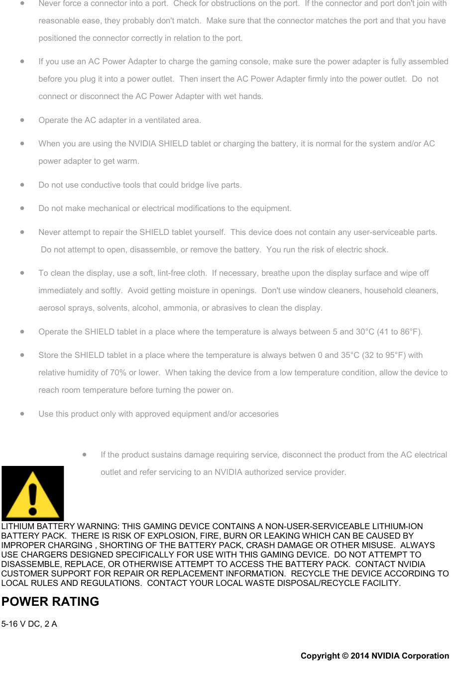 • Never force a connector into a port.  Check for obstructions on the port.  If the connector and port don&apos;t join with reasonable ease, they probably don&apos;t match.  Make sure that the connector matches the port and that you have positioned the connector correctly in relation to the port. • If you use an AC Power Adapter to charge the gaming console, make sure the power adapter is fully assembled before you plug it into a power outlet.  Then insert the AC Power Adapter firmly into the power outlet.  Do  not connect or disconnect the AC Power Adapter with wet hands. • Operate the AC adapter in a ventilated area. • When you are using the NVIDIA SHIELD tablet or charging the battery, it is normal for the system and/or AC power adapter to get warm. • Do not use conductive tools that could bridge live parts. • Do not make mechanical or electrical modifications to the equipment. • Never attempt to repair the SHIELD tablet yourself.  This device does not contain any user-serviceable parts.  Do not attempt to open, disassemble, or remove the battery.  You run the risk of electric shock. • To clean the display, use a soft, lint-free cloth.  If necessary, breathe upon the display surface and wipe off immediately and softly.  Avoid getting moisture in openings.  Don&apos;t use window cleaners, household cleaners, aerosol sprays, solvents, alcohol, ammonia, or abrasives to clean the display. • Operate the SHIELD tablet in a place where the temperature is always between 5 and 30°C (41 to 86°F). • Store the SHIELD tablet in a place where the temperature is always betwen 0 and 35°C (32 to 95°F) with relative humidity of 70% or lower.  When taking the device from a low temperature condition, allow the device to reach room temperature before turning the power on. • Use this product only with approved equipment and/or accesories • If the product sustains damage requiring service, disconnect the product from the AC electrical outlet and refer servicing to an NVIDIA authorized service provider. LITHIUM BATTERY WARNING: THIS GAMING DEVICE CONTAINS A NON-USER-SERVICEABLE LITHIUM-ION BATTERY PACK.  THERE IS RISK OF EXPLOSION, FIRE, BURN OR LEAKING WHICH CAN BE CAUSED BY IMPROPER CHARGING , SHORTING OF THE BATTERY PACK, CRASH DAMAGE OR OTHER MISUSE.  ALWAYS USE CHARGERS DESIGNED SPECIFICALLY FOR USE WITH THIS GAMING DEVICE.  DO NOT ATTEMPT TO DISASSEMBLE, REPLACE, OR OTHERWISE ATTEMPT TO ACCESS THE BATTERY PACK.  CONTACT NVIDIA CUSTOMER SUPPORT FOR REPAIR OR REPLACEMENT INFORMATION.  RECYCLE THE DEVICE ACCORDING TO LOCAL RULES AND REGULATIONS.  CONTACT YOUR LOCAL WASTE DISPOSAL/RECYCLE FACILITY. POWER RATING 5-16 V DC, 2 A Copyright © 2014 NVIDIA Corporation   