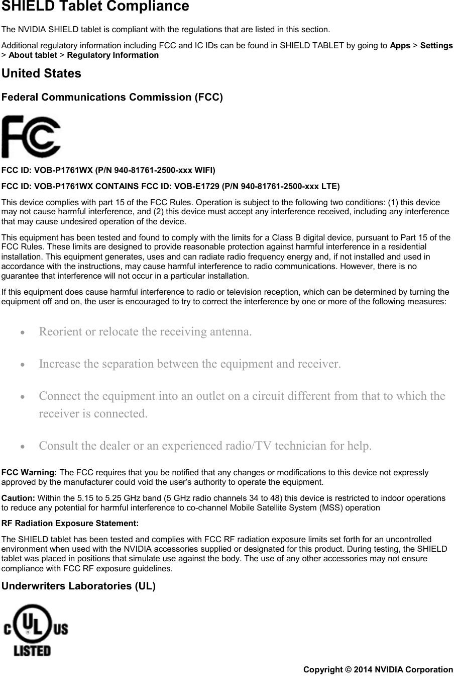 SHIELD Tablet Compliance The NVIDIA SHIELD tablet is compliant with the regulations that are listed in this section. Additional regulatory information including FCC and IC IDs can be found in SHIELD TABLET by going to Apps &gt; Settings &gt; About tablet &gt; Regulatory Information United States Federal Communications Commission (FCC)  FCC ID: VOB-P1761WX (P/N 940-81761-2500-xxx WIFI) FCC ID: VOB-P1761WX CONTAINS FCC ID: VOB-E1729 (P/N 940-81761-2500-xxx LTE) This device complies with part 15 of the FCC Rules. Operation is subject to the following two conditions: (1) this device may not cause harmful interference, and (2) this device must accept any interference received, including any interference that may cause undesired operation of the device. This equipment has been tested and found to comply with the limits for a Class B digital device, pursuant to Part 15 of the FCC Rules. These limits are designed to provide reasonable protection against harmful interference in a residential installation. This equipment generates, uses and can radiate radio frequency energy and, if not installed and used in accordance with the instructions, may cause harmful interference to radio communications. However, there is no guarantee that interference will not occur in a particular installation. If this equipment does cause harmful interference to radio or television reception, which can be determined by turning the equipment off and on, the user is encouraged to try to correct the interference by one or more of the following measures: • Reorient or relocate the receiving antenna. • Increase the separation between the equipment and receiver. • Connect the equipment into an outlet on a circuit different from that to which the receiver is connected. • Consult the dealer or an experienced radio/TV technician for help. FCC Warning: The FCC requires that you be notified that any changes or modifications to this device not expressly approved by the manufacturer could void the user’s authority to operate the equipment. Caution: Within the 5.15 to 5.25 GHz band (5 GHz radio channels 34 to 48) this device is restricted to indoor operations to reduce any potential for harmful interference to co-channel Mobile Satellite System (MSS) operation RF Radiation Exposure Statement: The SHIELD tablet has been tested and complies with FCC RF radiation exposure limits set forth for an uncontrolled environment when used with the NVIDIA accessories supplied or designated for this product. During testing, the SHIELD tablet was placed in positions that simulate use against the body. The use of any other accessories may not ensure compliance with FCC RF exposure guidelines. Underwriters Laboratories (UL)  Copyright © 2014 NVIDIA Corporation   