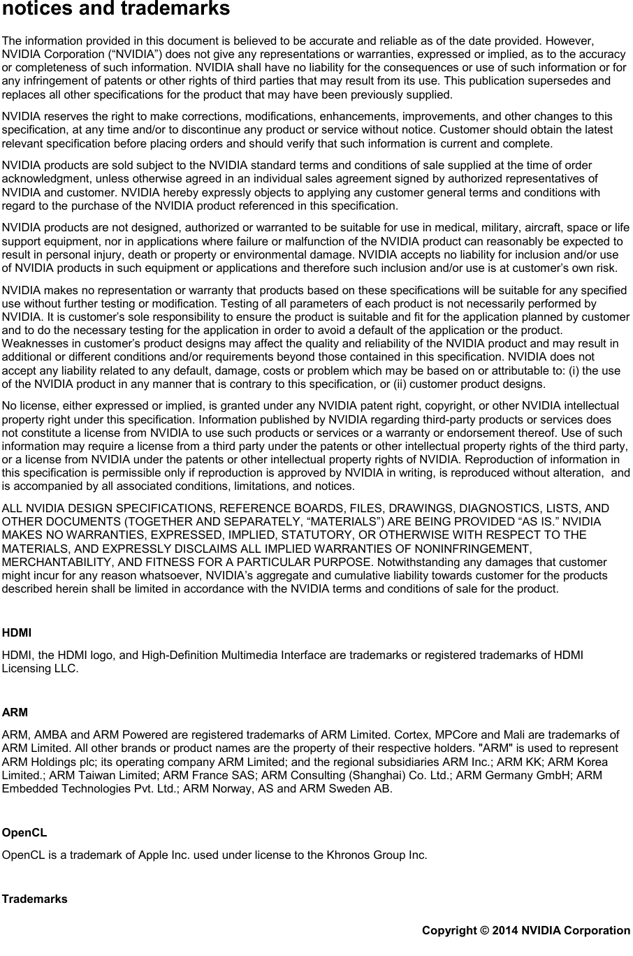 notices and trademarks The information provided in this document is believed to be accurate and reliable as of the date provided. However, NVIDIA Corporation (“NVIDIA”) does not give any representations or warranties, expressed or implied, as to the accuracy or completeness of such information. NVIDIA shall have no liability for the consequences or use of such information or for any infringement of patents or other rights of third parties that may result from its use. This publication supersedes and replaces all other specifications for the product that may have been previously supplied. NVIDIA reserves the right to make corrections, modifications, enhancements, improvements, and other changes to this specification, at any time and/or to discontinue any product or service without notice. Customer should obtain the latest relevant specification before placing orders and should verify that such information is current and complete.  NVIDIA products are sold subject to the NVIDIA standard terms and conditions of sale supplied at the time of order acknowledgment, unless otherwise agreed in an individual sales agreement signed by authorized representatives of NVIDIA and customer. NVIDIA hereby expressly objects to applying any customer general terms and conditions with regard to the purchase of the NVIDIA product referenced in this specification. NVIDIA products are not designed, authorized or warranted to be suitable for use in medical, military, aircraft, space or life support equipment, nor in applications where failure or malfunction of the NVIDIA product can reasonably be expected to result in personal injury, death or property or environmental damage. NVIDIA accepts no liability for inclusion and/or use of NVIDIA products in such equipment or applications and therefore such inclusion and/or use is at customer’s own risk.  NVIDIA makes no representation or warranty that products based on these specifications will be suitable for any specified use without further testing or modification. Testing of all parameters of each product is not necessarily performed by NVIDIA. It is customer’s sole responsibility to ensure the product is suitable and fit for the application planned by customer and to do the necessary testing for the application in order to avoid a default of the application or the product. Weaknesses in customer’s product designs may affect the quality and reliability of the NVIDIA product and may result in additional or different conditions and/or requirements beyond those contained in this specification. NVIDIA does not accept any liability related to any default, damage, costs or problem which may be based on or attributable to: (i) the use of the NVIDIA product in any manner that is contrary to this specification, or (ii) customer product designs.  No license, either expressed or implied, is granted under any NVIDIA patent right, copyright, or other NVIDIA intellectual property right under this specification. Information published by NVIDIA regarding third-party products or services does not constitute a license from NVIDIA to use such products or services or a warranty or endorsement thereof. Use of such information may require a license from a third party under the patents or other intellectual property rights of the third party, or a license from NVIDIA under the patents or other intellectual property rights of NVIDIA. Reproduction of information in this specification is permissible only if reproduction is approved by NVIDIA in writing, is reproduced without alteration,  and is accompanied by all associated conditions, limitations, and notices. ALL NVIDIA DESIGN SPECIFICATIONS, REFERENCE BOARDS, FILES, DRAWINGS, DIAGNOSTICS, LISTS, AND OTHER DOCUMENTS (TOGETHER AND SEPARATELY, “MATERIALS”) ARE BEING PROVIDED “AS IS.” NVIDIA MAKES NO WARRANTIES, EXPRESSED, IMPLIED, STATUTORY, OR OTHERWISE WITH RESPECT TO THE MATERIALS, AND EXPRESSLY DISCLAIMS ALL IMPLIED WARRANTIES OF NONINFRINGEMENT, MERCHANTABILITY, AND FITNESS FOR A PARTICULAR PURPOSE. Notwithstanding any damages that customer might incur for any reason whatsoever, NVIDIA’s aggregate and cumulative liability towards customer for the products described herein shall be limited in accordance with the NVIDIA terms and conditions of sale for the product.   HDMI HDMI, the HDMI logo, and High-Definition Multimedia Interface are trademarks or registered trademarks of HDMI Licensing LLC.   ARM ARM, AMBA and ARM Powered are registered trademarks of ARM Limited. Cortex, MPCore and Mali are trademarks of ARM Limited. All other brands or product names are the property of their respective holders. ʺARMʺ is used to represent ARM Holdings plc; its operating company ARM Limited; and the regional subsidiaries ARM Inc.; ARM KK; ARM Korea Limited.; ARM Taiwan Limited; ARM France SAS; ARM Consulting (Shanghai) Co. Ltd.; ARM Germany GmbH; ARM Embedded Technologies Pvt. Ltd.; ARM Norway, AS and ARM Sweden AB.   OpenCL OpenCL is a trademark of Apple Inc. used under license to the Khronos Group Inc.   Trademarks Copyright © 2014 NVIDIA Corporation   