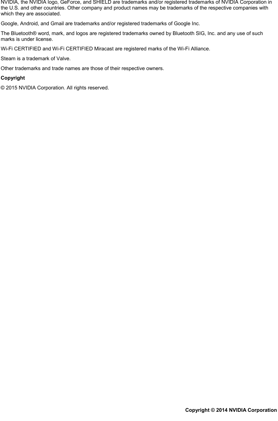 NVIDIA, the NVIDIA logo, GeForce, and SHIELD are trademarks and/or registered trademarks of NVIDIA Corporation in the U.S. and other countries. Other company and product names may be trademarks of the respective companies with which they are associated. Google, Android, and Gmail are trademarks and/or registered trademarks of Google Inc. The Bluetooth® word, mark, and logos are registered trademarks owned by Bluetooth SIG, Inc. and any use of such marks is under license. Wi-Fi CERTIFIED and Wi-Fi CERTIFIED Miracast are registered marks of the Wi-Fi Alliance. Steam is a trademark of Valve. Other trademarks and trade names are those of their respective owners. Copyright  © 2015 NVIDIA Corporation. All rights reserved.  Copyright © 2014 NVIDIA Corporation   