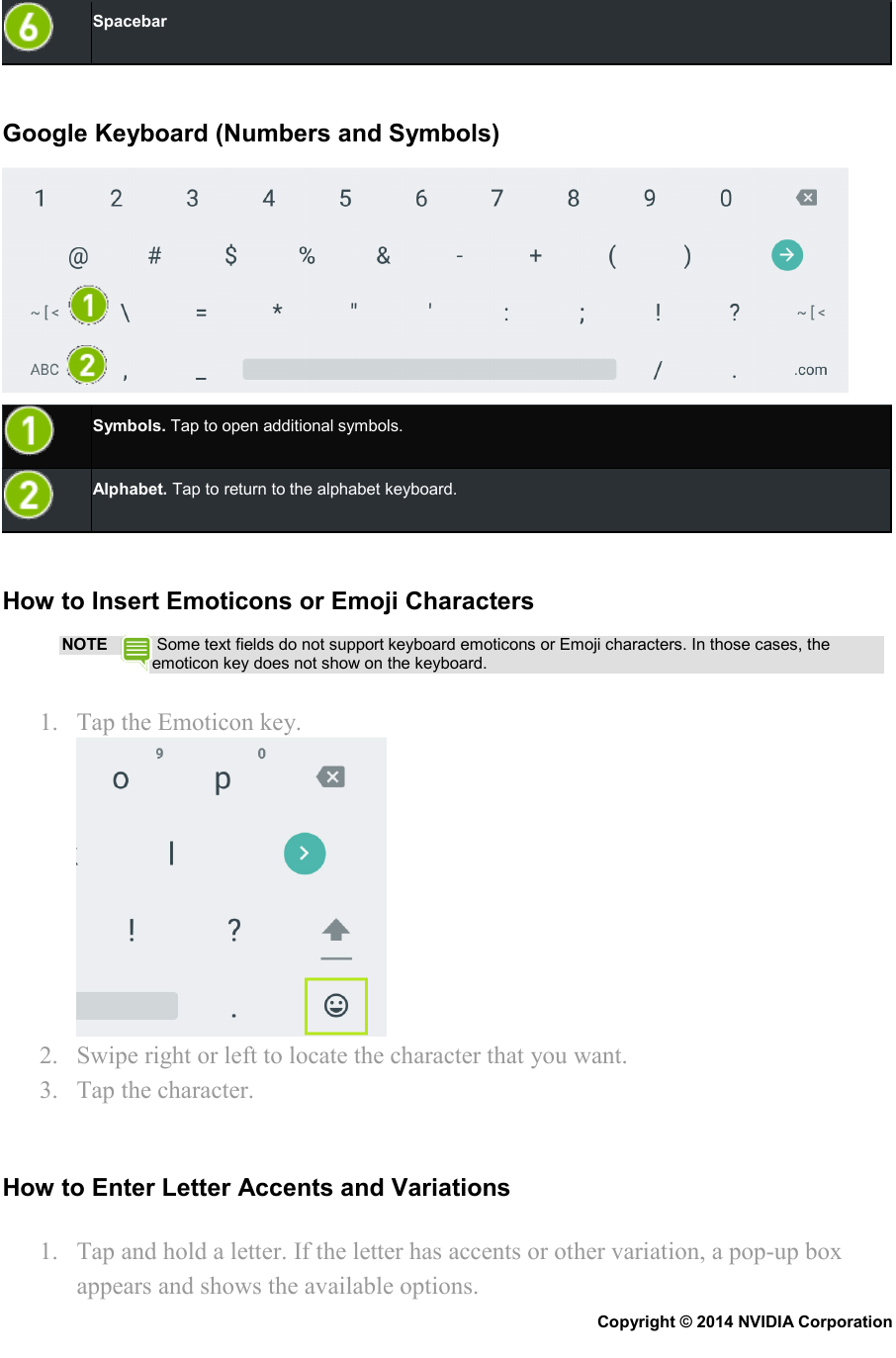  Spacebar   Google Keyboard (Numbers and Symbols)   Symbols. Tap to open additional symbols.  Alphabet. Tap to return to the alphabet keyboard.   How to Insert Emoticons or Emoji Characters NOTE  Some text fields do not support keyboard emoticons or Emoji characters. In those cases, the emoticon key does not show on the keyboard. 1. Tap the Emoticon key.  2. Swipe right or left to locate the character that you want. 3. Tap the character.   How to Enter Letter Accents and Variations 1. Tap and hold a letter. If the letter has accents or other variation, a pop-up box appears and shows the available options. Copyright © 2014 NVIDIA Corporation   