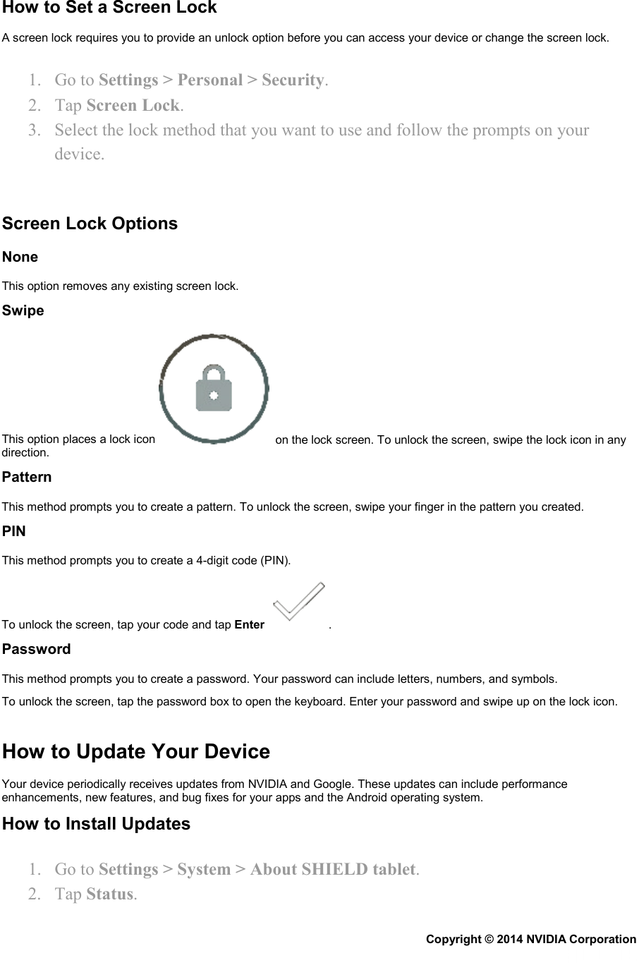 How to Set a Screen Lock A screen lock requires you to provide an unlock option before you can access your device or change the screen lock. 1. Go to Settings &gt; Personal &gt; Security. 2. Tap Screen Lock. 3. Select the lock method that you want to use and follow the prompts on your device.   Screen Lock Options None This option removes any existing screen lock. Swipe This option places a lock icon    on the lock screen. To unlock the screen, swipe the lock icon in any direction. Pattern This method prompts you to create a pattern. To unlock the screen, swipe your finger in the pattern you created. PIN This method prompts you to create a 4-digit code (PIN). To unlock the screen, tap your code and tap Enter  . Password This method prompts you to create a password. Your password can include letters, numbers, and symbols. To unlock the screen, tap the password box to open the keyboard. Enter your password and swipe up on the lock icon.   How to Update Your Device Your device periodically receives updates from NVIDIA and Google. These updates can include performance enhancements, new features, and bug fixes for your apps and the Android operating system. How to Install Updates 1. Go to Settings &gt; System &gt; About SHIELD tablet.  2. Tap Status. Copyright © 2014 NVIDIA Corporation   