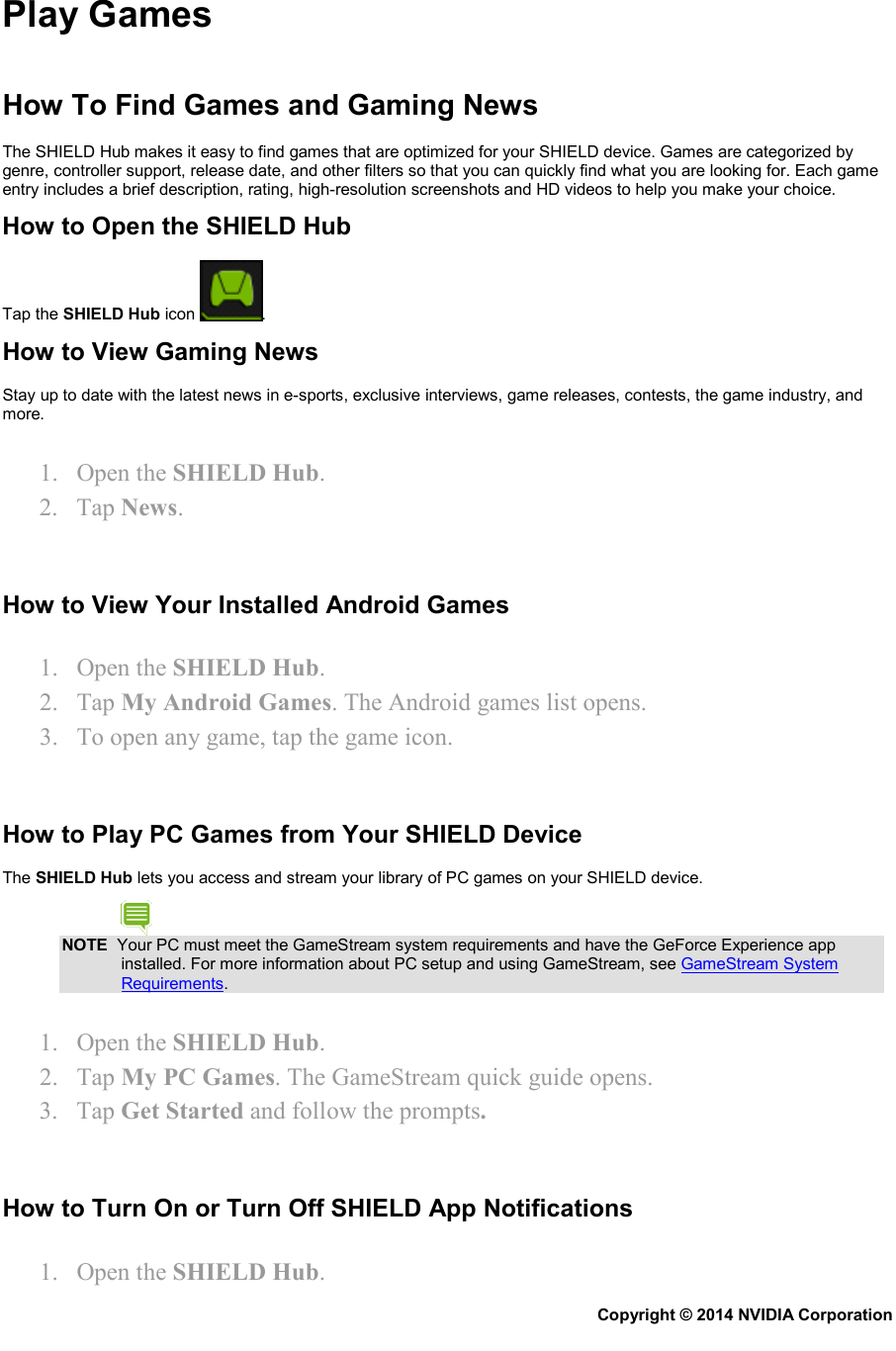 Play Games  How To Find Games and Gaming News  The SHIELD Hub makes it easy to find games that are optimized for your SHIELD device. Games are categorized by genre, controller support, release date, and other filters so that you can quickly find what you are looking for. Each game entry includes a brief description, rating, high-resolution screenshots and HD videos to help you make your choice. How to Open the SHIELD Hub Tap the SHIELD Hub icon  . How to View Gaming News Stay up to date with the latest news in e-sports, exclusive interviews, game releases, contests, the game industry, and more. 1. Open the SHIELD Hub. 2. Tap News.   How to View Your Installed Android Games 1. Open the SHIELD Hub. 2. Tap My Android Games. The Android games list opens. 3. To open any game, tap the game icon.   How to Play PC Games from Your SHIELD Device The SHIELD Hub lets you access and stream your library of PC games on your SHIELD device. NOTE  Your PC must meet the GameStream system requirements and have the GeForce Experience app installed. For more information about PC setup and using GameStream, see GameStream System Requirements. 1. Open the SHIELD Hub. 2. Tap My PC Games. The GameStream quick guide opens. 3. Tap Get Started and follow the prompts.   How to Turn On or Turn Off SHIELD App Notifications 1. Open the SHIELD Hub. Copyright © 2014 NVIDIA Corporation   