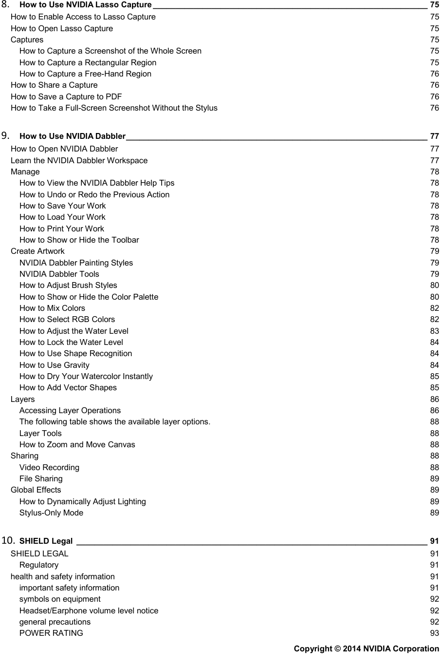 8. How to Use NVIDIA Lasso Capture _____________________________________________________________ 75 How to Enable Access to Lasso Capture 75 How to Open Lasso Capture 75 Captures 75 How to Capture a Screenshot of the Whole Screen 75 How to Capture a Rectangular Region 75 How to Capture a Free-Hand Region 76 How to Share a Capture 76 How to Save a Capture to PDF 76 How to Take a Full-Screen Screenshot Without the Stylus 76 9. How to Use NVIDIA Dabbler ___________________________________________________________________ 77 How to Open NVIDIA Dabbler 77 Learn the NVIDIA Dabbler Workspace 77 Manage 78 How to View the NVIDIA Dabbler Help Tips 78 How to Undo or Redo the Previous Action 78 How to Save Your Work 78 How to Load Your Work 78 How to Print Your Work 78 How to Show or Hide the Toolbar 78 Create Artwork 79 NVIDIA Dabbler Painting Styles 79 NVIDIA Dabbler Tools 79 How to Adjust Brush Styles 80 How to Show or Hide the Color Palette 80 How to Mix Colors 82 How to Select RGB Colors 82 How to Adjust the Water Level 83 How to Lock the Water Level 84 How to Use Shape Recognition 84 How to Use Gravity 84 How to Dry Your Watercolor Instantly 85 How to Add Vector Shapes 85 Layers 86 Accessing Layer Operations 86 The following table shows the available layer options. 88 Layer Tools 88 How to Zoom and Move Canvas 88 Sharing 88 Video Recording 88 File Sharing 89 Global Effects 89 How to Dynamically Adjust Lighting 89 Stylus-Only Mode 89 10. SHIELD Legal ______________________________________________________________________________ 91 SHIELD LEGAL 91 Regulatory 91 health and safety information 91 important safety information 91 symbols on equipment 92 Headset/Earphone volume level notice 92 general precautions 92 POWER RATING 93 Copyright © 2014 NVIDIA Corporation   