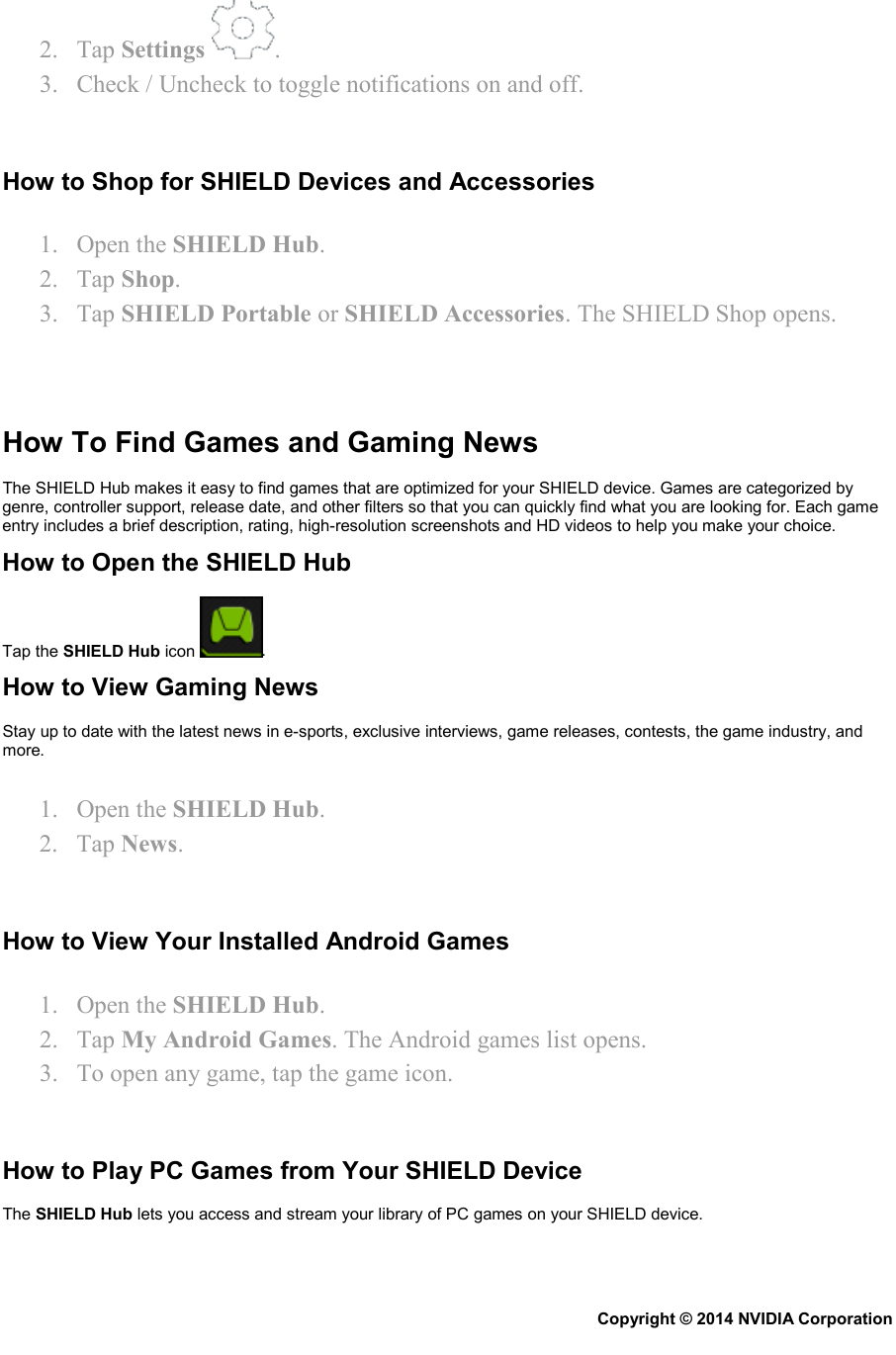 2. Tap Settings  . 3. Check / Uncheck to toggle notifications on and off.   How to Shop for SHIELD Devices and Accessories 1. Open the SHIELD Hub. 2. Tap Shop. 3. Tap SHIELD Portable or SHIELD Accessories. The SHIELD Shop opens.    How To Find Games and Gaming News  The SHIELD Hub makes it easy to find games that are optimized for your SHIELD device. Games are categorized by genre, controller support, release date, and other filters so that you can quickly find what you are looking for. Each game entry includes a brief description, rating, high-resolution screenshots and HD videos to help you make your choice. How to Open the SHIELD Hub Tap the SHIELD Hub icon  . How to View Gaming News Stay up to date with the latest news in e-sports, exclusive interviews, game releases, contests, the game industry, and more. 1. Open the SHIELD Hub. 2. Tap News.   How to View Your Installed Android Games 1. Open the SHIELD Hub. 2. Tap My Android Games. The Android games list opens. 3. To open any game, tap the game icon.   How to Play PC Games from Your SHIELD Device The SHIELD Hub lets you access and stream your library of PC games on your SHIELD device. Copyright © 2014 NVIDIA Corporation   