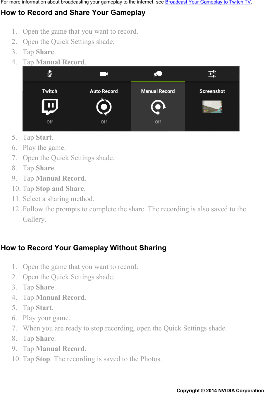 For more information about broadcasting your gameplay to the internet, see Broadcast Your Gameplay to Twitch TV. How to Record and Share Your Gameplay 1. Open the game that you want to record. 2. Open the Quick Settings shade. 3. Tap Share. 4. Tap Manual Record.  5. Tap Start. 6. Play the game. 7. Open the Quick Settings shade. 8. Tap Share. 9. Tap Manual Record. 10. Tap Stop and Share. 11. Select a sharing method. 12. Follow the prompts to complete the share. The recording is also saved to the Gallery.   How to Record Your Gameplay Without Sharing 1. Open the game that you want to record. 2. Open the Quick Settings shade. 3. Tap Share. 4. Tap Manual Record. 5. Tap Start. 6. Play your game. 7. When you are ready to stop recording, open the Quick Settings shade. 8. Tap Share. 9. Tap Manual Record. 10. Tap Stop. The recording is saved to the Photos.   Copyright © 2014 NVIDIA Corporation   