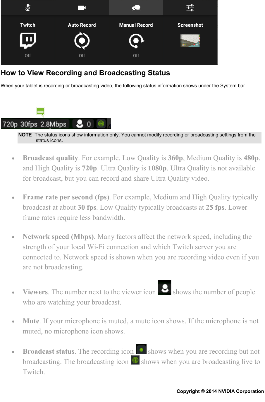  How to View Recording and Broadcasting Status When your tablet is recording or broadcasting video, the following status information shows under the System bar.  NOTE  The status icons show information only. You cannot modify recording or broadcasting settings from the status icons. • Broadcast quality. For example, Low Quality is 360p, Medium Quality is 480p, and High Quality is 720p. Ultra Quality is 1080p. Ultra Quality is not available for broadcast, but you can record and share Ultra Quality video. • Frame rate per second (fps). For example, Medium and High Quality typically broadcast at about 30 fps. Low Quality typically broadcasts at 25 fps. Lower frame rates require less bandwidth. • Network speed (Mbps). Many factors affect the network speed, including the strength of your local Wi-Fi connection and which Twitch server you are connected to. Network speed is shown when you are recording video even if you are not broadcasting. • Viewers. The number next to the viewer icon   shows the number of people who are watching your broadcast. • Mute. If your microphone is muted, a mute icon shows. If the microphone is not muted, no microphone icon shows. • Broadcast status. The recording icon   shows when you are recording but not broadcasting. The broadcasting icon   shows when you are broadcasting live to Twitch. Copyright © 2014 NVIDIA Corporation   
