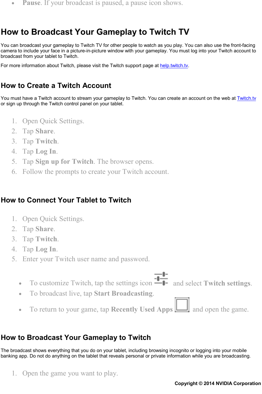 • Pause. If your broadcast is paused, a pause icon shows.   How to Broadcast Your Gameplay to Twitch TV You can broadcast your gameplay to Twitch TV for other people to watch as you play. You can also use the front-facing camera to include your face in a picture-in-picture window with your gameplay. You must log into your Twitch account to broadcast from your tablet to Twitch. For more information about Twitch, please visit the Twitch support page at help.twitch.tv.   How to Create a Twitch Account You must have a Twitch account to stream your gameplay to Twitch. You can create an account on the web at Twitch.tv or sign up through the Twitch control panel on your tablet. 1. Open Quick Settings. 2. Tap Share. 3. Tap Twitch. 4. Tap Log In.  5. Tap Sign up for Twitch. The browser opens. 6. Follow the prompts to create your Twitch account.   How to Connect Your Tablet to Twitch 1. Open Quick Settings. 2. Tap Share. 3. Tap Twitch. 4. Tap Log In.  5. Enter your Twitch user name and password. • To customize Twitch, tap the settings icon     and select Twitch settings. • To broadcast live, tap Start Broadcasting. • To return to your game, tap Recently Used Apps    and open the game.   How to Broadcast Your Gameplay to Twitch The broadcast shows everything that you do on your tablet, including browsing incognito or logging into your mobile banking app. Do not do anything on the tablet that reveals personal or private information while you are broadcasting. 1. Open the game you want to play. Copyright © 2014 NVIDIA Corporation   