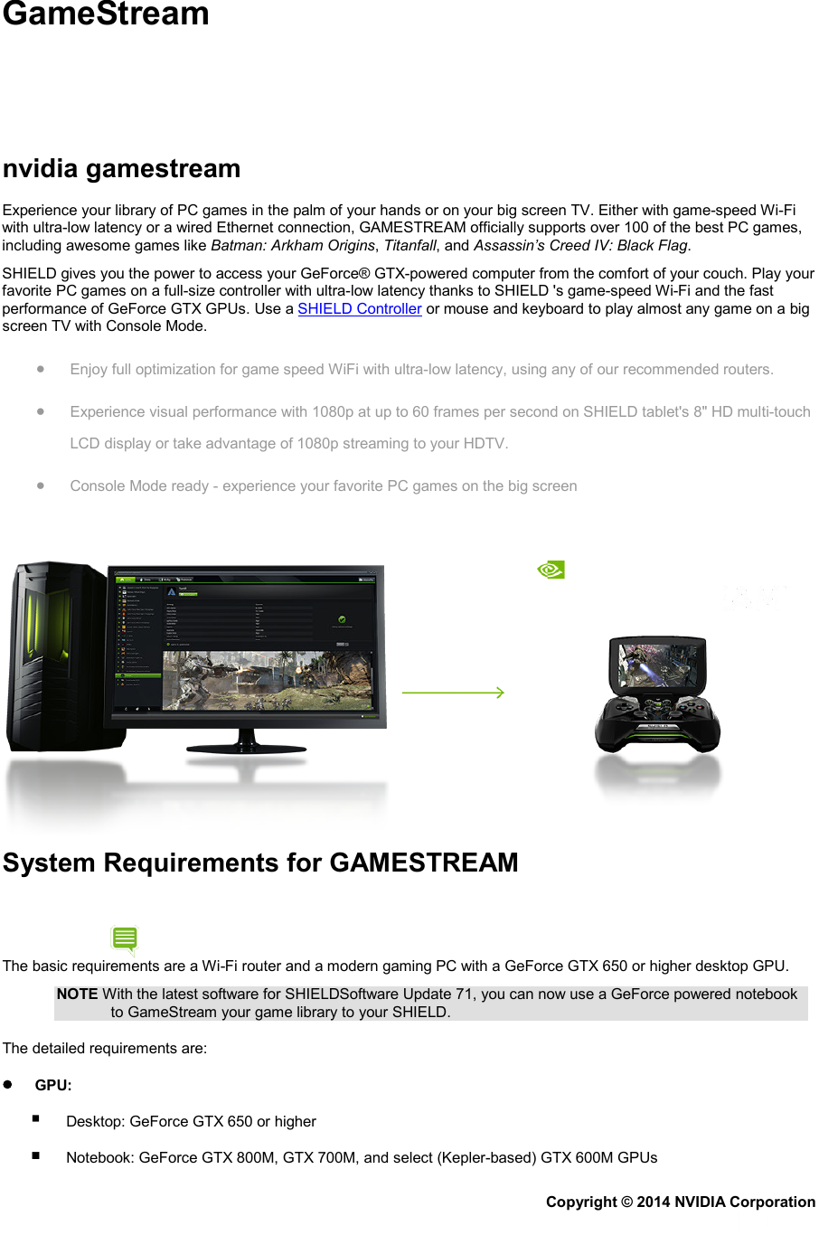 GameStream     nvidia gamestream Experience your library of PC games in the palm of your hands or on your big screen TV. Either with game-speed Wi-Fi with ultra-low latency or a wired Ethernet connection, GAMESTREAM officially supports over 100 of the best PC games, including awesome games like Batman: Arkham Origins, Titanfall, and Assassin’s Creed IV: Black Flag. SHIELD gives you the power to access your GeForce® GTX-powered computer from the comfort of your couch. Play your favorite PC games on a full-size controller with ultra-low latency thanks to SHIELD &apos;s game-speed Wi-Fi and the fast performance of GeForce GTX GPUs. Use a SHIELD Controller or mouse and keyboard to play almost any game on a big screen TV with Console Mode. • Enjoy full optimization for game speed WiFi with ultra-low latency, using any of our recommended routers. • Experience visual performance with 1080p at up to 60 frames per second on SHIELD tablet&apos;s 8&quot; HD multi-touch LCD display or take advantage of 1080p streaming to your HDTV. • Console Mode ready - experience your favorite PC games on the big screen  System Requirements for GAMESTREAM The basic requirements are a Wi-Fi router and a modern gaming PC with a GeForce GTX 650 or higher desktop GPU. NOTE With the latest software for SHIELDSoftware Update 71, you can now use a GeForce powered notebook to GameStream your game library to your SHIELD. The detailed requirements are: •       GPU:         Desktop: GeForce GTX 650 or higher         Notebook: GeForce GTX 800M, GTX 700M, and select (Kepler-based) GTX 600M GPUs Copyright © 2014 NVIDIA Corporation   