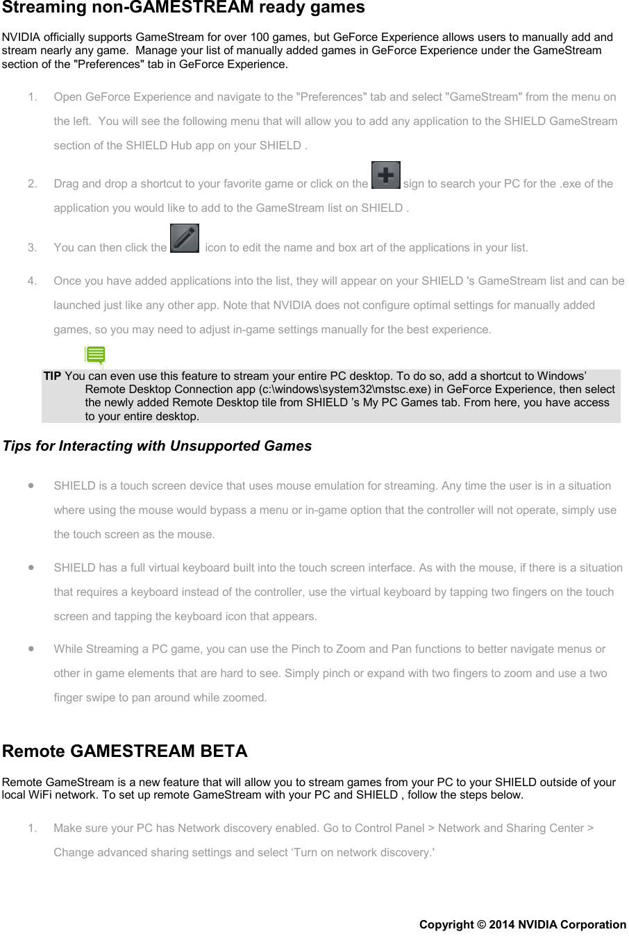 Streaming non-GAMESTREAM ready games NVIDIA officially supports GameStream for over 100 games, but GeForce Experience allows users to manually add and stream nearly any game.  Manage your list of manually added games in GeForce Experience under the GameStream section of the &quot;Preferences&quot; tab in GeForce Experience. 1. Open GeForce Experience and navigate to the &quot;Preferences&quot; tab and select &quot;GameStream&quot; from the menu on the left.  You will see the following menu that will allow you to add any application to the SHIELD GameStream section of the SHIELD Hub app on your SHIELD . 2. Drag and drop a shortcut to your favorite game or click on the   sign to search your PC for the .exe of the application you would like to add to the GameStream list on SHIELD . 3. You can then click the    icon to edit the name and box art of the applications in your list. 4.  Once you have added applications into the list, they will appear on your SHIELD &apos;s GameStream list and can be launched just like any other app. Note that NVIDIA does not configure optimal settings for manually added games, so you may need to adjust in-game settings manually for the best experience. TIP You can even use this feature to stream your entire PC desktop. To do so, add a shortcut to Windows’ Remote Desktop Connection app (c:\windows\system32\mstsc.exe) in GeForce Experience, then select the newly added Remote Desktop tile from SHIELD ’s My PC Games tab. From here, you have access to your entire desktop. Tips for Interacting with Unsupported Games • SHIELD is a touch screen device that uses mouse emulation for streaming. Any time the user is in a situation where using the mouse would bypass a menu or in-game option that the controller will not operate, simply use the touch screen as the mouse. • SHIELD has a full virtual keyboard built into the touch screen interface. As with the mouse, if there is a situation that requires a keyboard instead of the controller, use the virtual keyboard by tapping two fingers on the touch screen and tapping the keyboard icon that appears. • While Streaming a PC game, you can use the Pinch to Zoom and Pan functions to better navigate menus or other in game elements that are hard to see. Simply pinch or expand with two fingers to zoom and use a two finger swipe to pan around while zoomed.   Remote GAMESTREAM BETA Remote GameStream is a new feature that will allow you to stream games from your PC to your SHIELD outside of your local WiFi network. To set up remote GameStream with your PC and SHIELD , follow the steps below. 1. Make sure your PC has Network discovery enabled. Go to Control Panel &gt; Network and Sharing Center &gt; Change advanced sharing settings and select ‘Turn on network discovery.&apos; Copyright © 2014 NVIDIA Corporation   