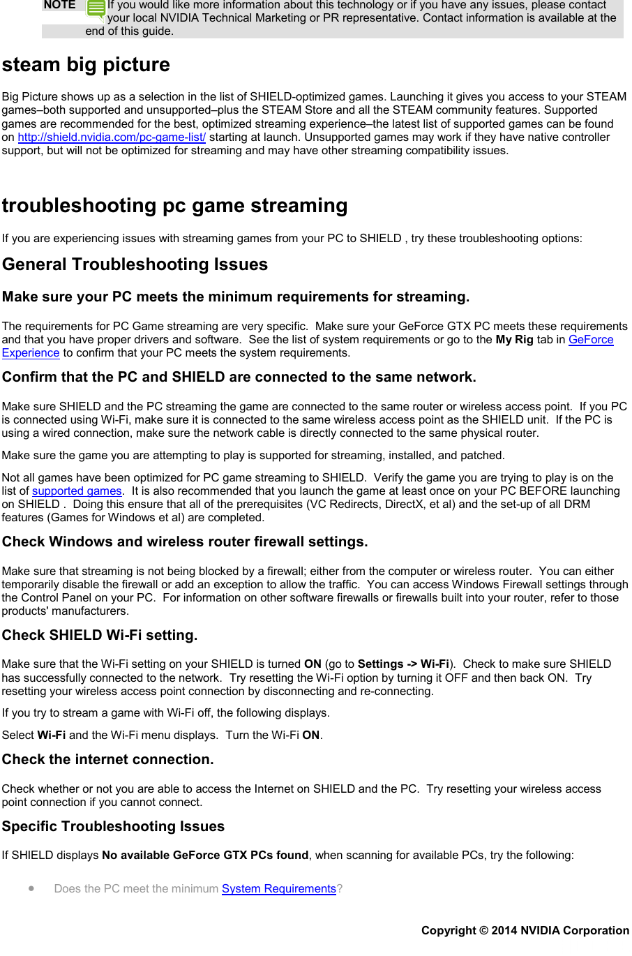 NOTE If you would like more information about this technology or if you have any issues, please contact your local NVIDIA Technical Marketing or PR representative. Contact information is available at the end of this guide. steam big picture Big Picture shows up as a selection in the list of SHIELD-optimized games. Launching it gives you access to your STEAM games–both supported and unsupported–plus the STEAM Store and all the STEAM community features. Supported games are recommended for the best, optimized streaming experience–the latest list of supported games can be found on http://shield.nvidia.com/pc-game-list/ starting at launch. Unsupported games may work if they have native controller support, but will not be optimized for streaming and may have other streaming compatibility issues.   troubleshooting pc game streaming If you are experiencing issues with streaming games from your PC to SHIELD , try these troubleshooting options: General Troubleshooting Issues Make sure your PC meets the minimum requirements for streaming. The requirements for PC Game streaming are very specific.  Make sure your GeForce GTX PC meets these requirements and that you have proper drivers and software.  See the list of system requirements or go to the My Rig tab in GeForce Experience to confirm that your PC meets the system requirements. Confirm that the PC and SHIELD are connected to the same network. Make sure SHIELD and the PC streaming the game are connected to the same router or wireless access point.  If you PC is connected using Wi-Fi, make sure it is connected to the same wireless access point as the SHIELD unit.  If the PC is using a wired connection, make sure the network cable is directly connected to the same physical router. Make sure the game you are attempting to play is supported for streaming, installed, and patched. Not all games have been optimized for PC game streaming to SHIELD.  Verify the game you are trying to play is on the list of supported games.  It is also recommended that you launch the game at least once on your PC BEFORE launching on SHIELD .  Doing this ensure that all of the prerequisites (VC Redirects, DirectX, et al) and the set-up of all DRM features (Games for Windows et al) are completed. Check Windows and wireless router firewall settings. Make sure that streaming is not being blocked by a firewall; either from the computer or wireless router.  You can either temporarily disable the firewall or add an exception to allow the traffic.  You can access Windows Firewall settings through the Control Panel on your PC.  For information on other software firewalls or firewalls built into your router, refer to those products&apos; manufacturers. Check SHIELD Wi-Fi setting. Make sure that the Wi-Fi setting on your SHIELD is turned ON (go to Settings -&gt; Wi-Fi).  Check to make sure SHIELD has successfully connected to the network.  Try resetting the Wi-Fi option by turning it OFF and then back ON.  Try resetting your wireless access point connection by disconnecting and re-connecting. If you try to stream a game with Wi-Fi off, the following displays. Select Wi-Fi and the Wi-Fi menu displays.  Turn the Wi-Fi ON. Check the internet connection. Check whether or not you are able to access the Internet on SHIELD and the PC.  Try resetting your wireless access point connection if you cannot connect. Specific Troubleshooting Issues If SHIELD displays No available GeForce GTX PCs found, when scanning for available PCs, try the following: • Does the PC meet the minimum System Requirements? Copyright © 2014 NVIDIA Corporation   