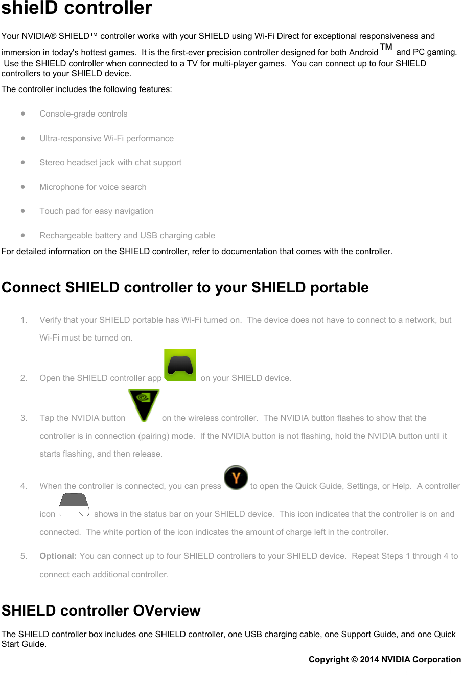   shielD controller Your NVIDIA® SHIELD™ controller works with your SHIELD using Wi-Fi Direct for exceptional responsiveness and immersion in today&apos;s hottest games.  It is the first-ever precision controller designed for both Android™ and PC gaming.  Use the SHIELD controller when connected to a TV for multi-player games.  You can connect up to four SHIELD controllers to your SHIELD device. The controller includes the following features: • Console-grade controls • Ultra-responsive Wi-Fi performance • Stereo headset jack with chat support • Microphone for voice search • Touch pad for easy navigation • Rechargeable battery and USB charging cable For detailed information on the SHIELD controller, refer to documentation that comes with the controller.   Connect SHIELD controller to your SHIELD portable 1. Verify that your SHIELD portable has Wi-Fi turned on.  The device does not have to connect to a network, but Wi-Fi must be turned on. 2. Open the SHIELD controller app    on your SHIELD device. 3. Tap the NVIDIA button   on the wireless controller.  The NVIDIA button flashes to show that the controller is in connection (pairing) mode.  If the NVIDIA button is not flashing, hold the NVIDIA button until it starts flashing, and then release. 4. When the controller is connected, you can press   to open the Quick Guide, Settings, or Help.  A controller icon    shows in the status bar on your SHIELD device.  This icon indicates that the controller is on and connected.  The white portion of the icon indicates the amount of charge left in the controller. 5. Optional: You can connect up to four SHIELD controllers to your SHIELD device.  Repeat Steps 1 through 4 to connect each additional controller.   SHIELD controller OVerview The SHIELD controller box includes one SHIELD controller, one USB charging cable, one Support Guide, and one Quick Start Guide. Copyright © 2014 NVIDIA Corporation   