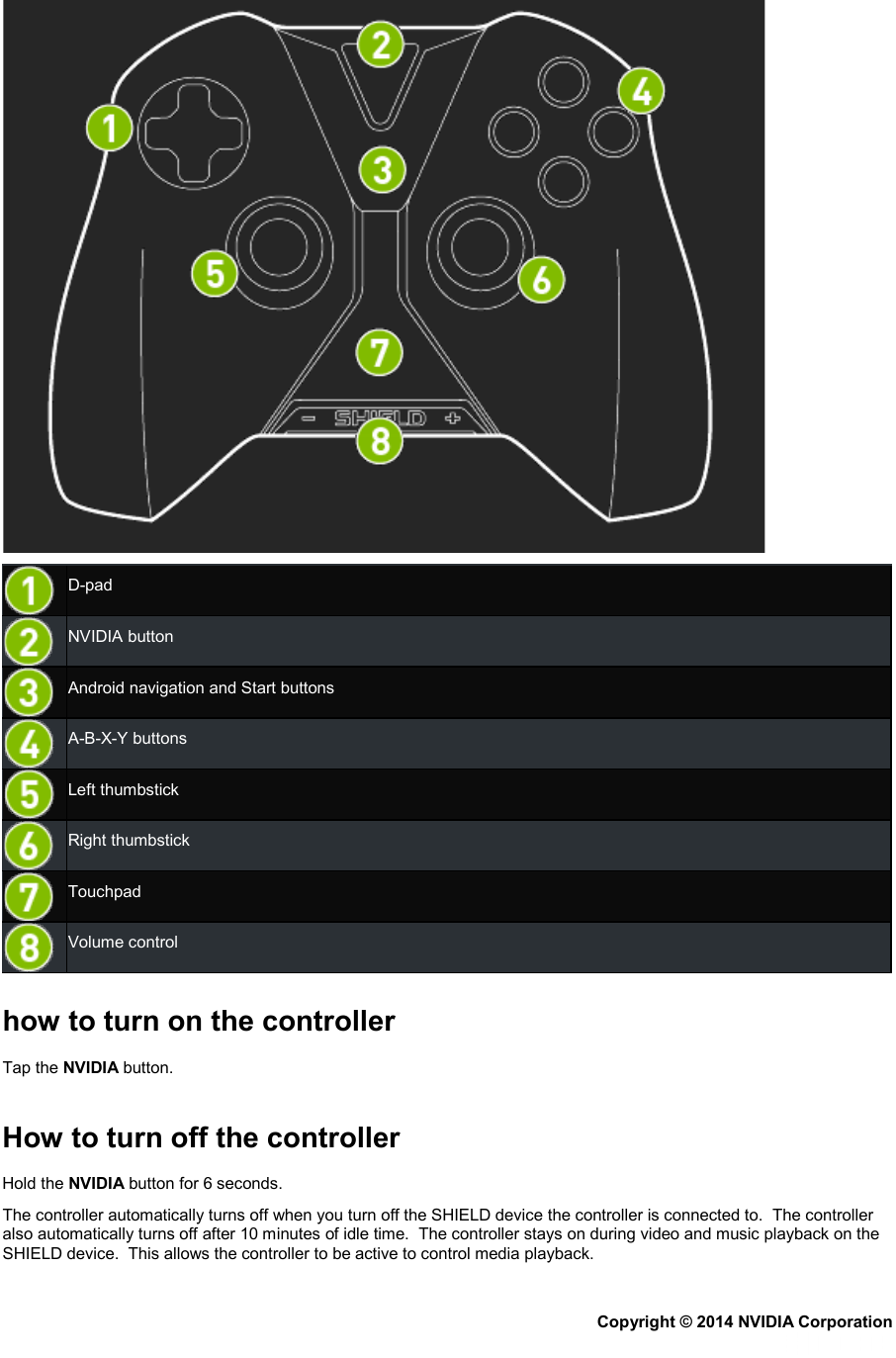   D-pad  NVIDIA button  Android navigation and Start buttons  A-B-X-Y buttons  Left thumbstick  Right thumbstick  Touchpad  Volume control   how to turn on the controller Tap the NVIDIA button.   How to turn off the controller Hold the NVIDIA button for 6 seconds. The controller automatically turns off when you turn off the SHIELD device the controller is connected to.  The controller also automatically turns off after 10 minutes of idle time.  The controller stays on during video and music playback on the SHIELD device.  This allows the controller to be active to control media playback. Copyright © 2014 NVIDIA Corporation   