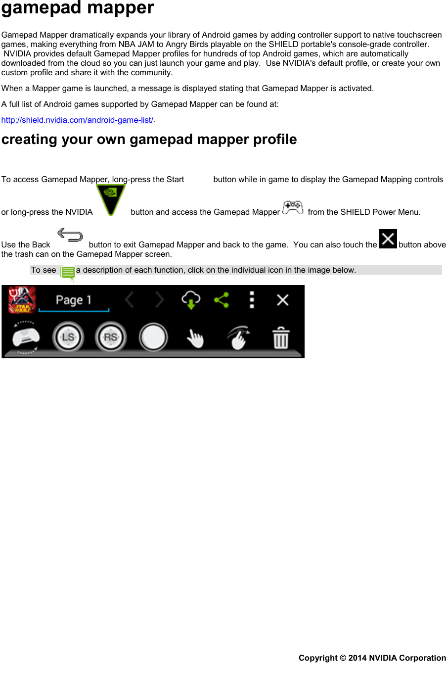 gamepad mapper Gamepad Mapper dramatically expands your library of Android games by adding controller support to native touchscreen games, making everything from NBA JAM to Angry Birds playable on the SHIELD portable&apos;s console-grade controller.  NVIDIA provides default Gamepad Mapper profiles for hundreds of top Android games, which are automatically downloaded from the cloud so you can just launch your game and play.  Use NVIDIA&apos;s default profile, or create your own custom profile and share it with the community. When a Mapper game is launched, a message is displayed stating that Gamepad Mapper is activated. A full list of Android games supported by Gamepad Mapper can be found at: http://shield.nvidia.com/android-game-list/. creating your own gamepad mapper profile To access Gamepad Mapper, long-press the Start   button while in game to display the Gamepad Mapping controls or long-press the NVIDIA    button and access the Gamepad Mapper    from the SHIELD Power Menu. Use the Back   button to exit Gamepad Mapper and back to the game.  You can also touch the   button above the trash can on the Gamepad Mapper screen. To see  a description of each function, click on the individual icon in the image below.  Copyright © 2014 NVIDIA Corporation   