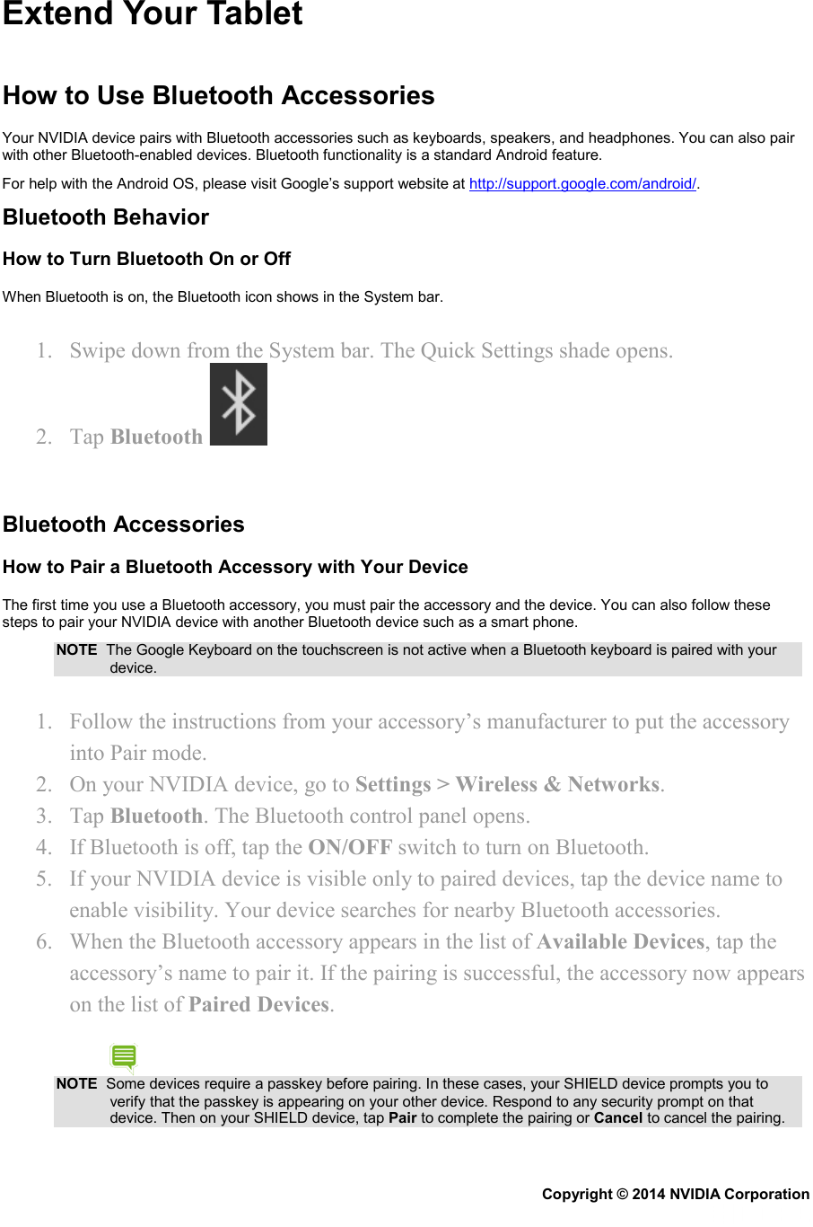 Extend Your Tablet  How to Use Bluetooth Accessories Your NVIDIA device pairs with Bluetooth accessories such as keyboards, speakers, and headphones. You can also pair with other Bluetooth-enabled devices. Bluetooth functionality is a standard Android feature.  For help with the Android OS, please visit Google’s support website at http://support.google.com/android/. Bluetooth Behavior How to Turn Bluetooth On or Off When Bluetooth is on, the Bluetooth icon shows in the System bar. 1. Swipe down from the System bar. The Quick Settings shade opens. 2. Tap Bluetooth     Bluetooth Accessories How to Pair a Bluetooth Accessory with Your Device The first time you use a Bluetooth accessory, you must pair the accessory and the device. You can also follow these steps to pair your NVIDIA device with another Bluetooth device such as a smart phone. NOTE  The Google Keyboard on the touchscreen is not active when a Bluetooth keyboard is paired with your device. 1. Follow the instructions from your accessory’s manufacturer to put the accessory into Pair mode. 2. On your NVIDIA device, go to Settings &gt; Wireless &amp; Networks. 3. Tap Bluetooth. The Bluetooth control panel opens. 4. If Bluetooth is off, tap the ON/OFF switch to turn on Bluetooth. 5. If your NVIDIA device is visible only to paired devices, tap the device name to enable visibility. Your device searches for nearby Bluetooth accessories. 6. When the Bluetooth accessory appears in the list of Available Devices, tap the accessory’s name to pair it. If the pairing is successful, the accessory now appears on the list of Paired Devices. NOTE  Some devices require a passkey before pairing. In these cases, your SHIELD device prompts you to verify that the passkey is appearing on your other device. Respond to any security prompt on that device. Then on your SHIELD device, tap Pair to complete the pairing or Cancel to cancel the pairing. Copyright © 2014 NVIDIA Corporation   