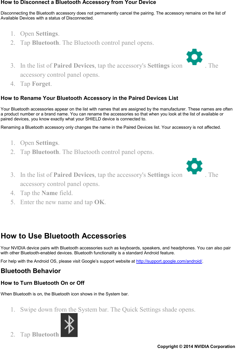How to Disconnect a Bluetooth Accessory from Your Device Disconnecting the Bluetooth accessory does not permanently cancel the pairing. The accessory remains on the list of Available Devices with a status of Disconnected. 1. Open Settings. 2. Tap Bluetooth. The Bluetooth control panel opens. 3. In the list of Paired Devices, tap the accessory&apos;s Settings icon  . The accessory control panel opens. 4. Tap Forget. How to Rename Your Bluetooth Accessory in the Paired Devices List Your Bluetooth accessories appear on the list with names that are assigned by the manufacturer. These names are often a product number or a brand name. You can rename the accessories so that when you look at the list of available or paired devices, you know exactly what your SHIELD device is connected to. Renaming a Bluetooth accessory only changes the name in the Paired Devices list. Your accessory is not affected. 1. Open Settings. 2. Tap Bluetooth. The Bluetooth control panel opens. 3. In the list of Paired Devices, tap the accessory&apos;s Settings icon  . The accessory control panel opens. 4. Tap the Name field. 5. Enter the new name and tap OK.    How to Use Bluetooth Accessories Your NVIDIA device pairs with Bluetooth accessories such as keyboards, speakers, and headphones. You can also pair with other Bluetooth-enabled devices. Bluetooth functionality is a standard Android feature.  For help with the Android OS, please visit Google’s support website at http://support.google.com/android/. Bluetooth Behavior How to Turn Bluetooth On or Off When Bluetooth is on, the Bluetooth icon shows in the System bar. 1. Swipe down from the System bar. The Quick Settings shade opens. 2. Tap Bluetooth   Copyright © 2014 NVIDIA Corporation   