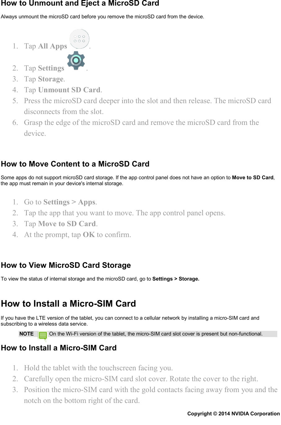 How to Unmount and Eject a MicroSD Card Always unmount the microSD card before you remove the microSD card from the device. 1. Tap All Apps  . 2. Tap Settings . 3. Tap Storage. 4. Tap Unmount SD Card. 5. Press the microSD card deeper into the slot and then release. The microSD card disconnects from the slot. 6. Grasp the edge of the microSD card and remove the microSD card from the device.   How to Move Content to a MicroSD Card Some apps do not support microSD card storage. If the app control panel does not have an option to Move to SD Card, the app must remain in your device&apos;s internal storage. 1. Go to Settings &gt; Apps. 2. Tap the app that you want to move. The app control panel opens. 3. Tap Move to SD Card. 4. At the prompt, tap OK to confirm.   How to View MicroSD Card Storage To view the status of internal storage and the microSD card, go to Settings &gt; Storage.   How to Install a Micro-SIM Card If you have the LTE version of the tablet, you can connect to a cellular network by installing a micro-SIM card and subscribing to a wireless data service. NOTE   On the Wi-Fi version of the tablet, the micro-SIM card slot cover is present but non-functional. How to Install a Micro-SIM Card 1. Hold the tablet with the touchscreen facing you. 2. Carefully open the micro-SIM card slot cover. Rotate the cover to the right. 3. Position the micro-SIM card with the gold contacts facing away from you and the notch on the bottom right of the card. Copyright © 2014 NVIDIA Corporation   