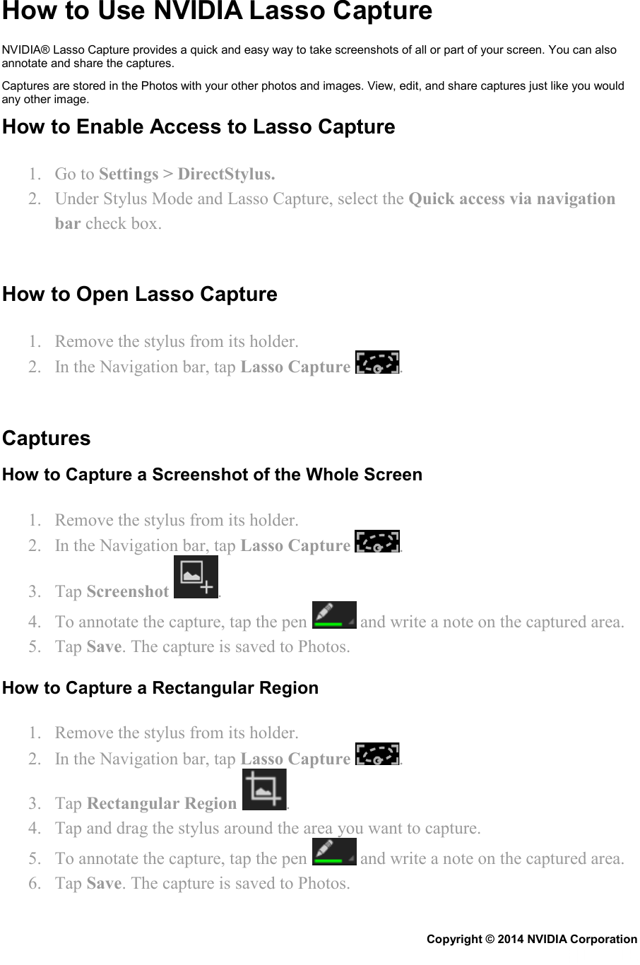 How to Use NVIDIA Lasso Capture NVIDIA® Lasso Capture provides a quick and easy way to take screenshots of all or part of your screen. You can also annotate and share the captures. Captures are stored in the Photos with your other photos and images. View, edit, and share captures just like you would any other image. How to Enable Access to Lasso Capture 1. Go to Settings &gt; DirectStylus. 2. Under Stylus Mode and Lasso Capture, select the Quick access via navigation bar check box.   How to Open Lasso Capture 1. Remove the stylus from its holder. 2. In the Navigation bar, tap Lasso Capture  .   Captures How to Capture a Screenshot of the Whole Screen 1. Remove the stylus from its holder. 2. In the Navigation bar, tap Lasso Capture  . 3. Tap Screenshot . 4. To annotate the capture, tap the pen   and write a note on the captured area. 5. Tap Save. The capture is saved to Photos. How to Capture a Rectangular Region 1. Remove the stylus from its holder. 2. In the Navigation bar, tap Lasso Capture  . 3. Tap Rectangular Region  . 4. Tap and drag the stylus around the area you want to capture. 5. To annotate the capture, tap the pen   and write a note on the captured area. 6. Tap Save. The capture is saved to Photos. Copyright © 2014 NVIDIA Corporation   